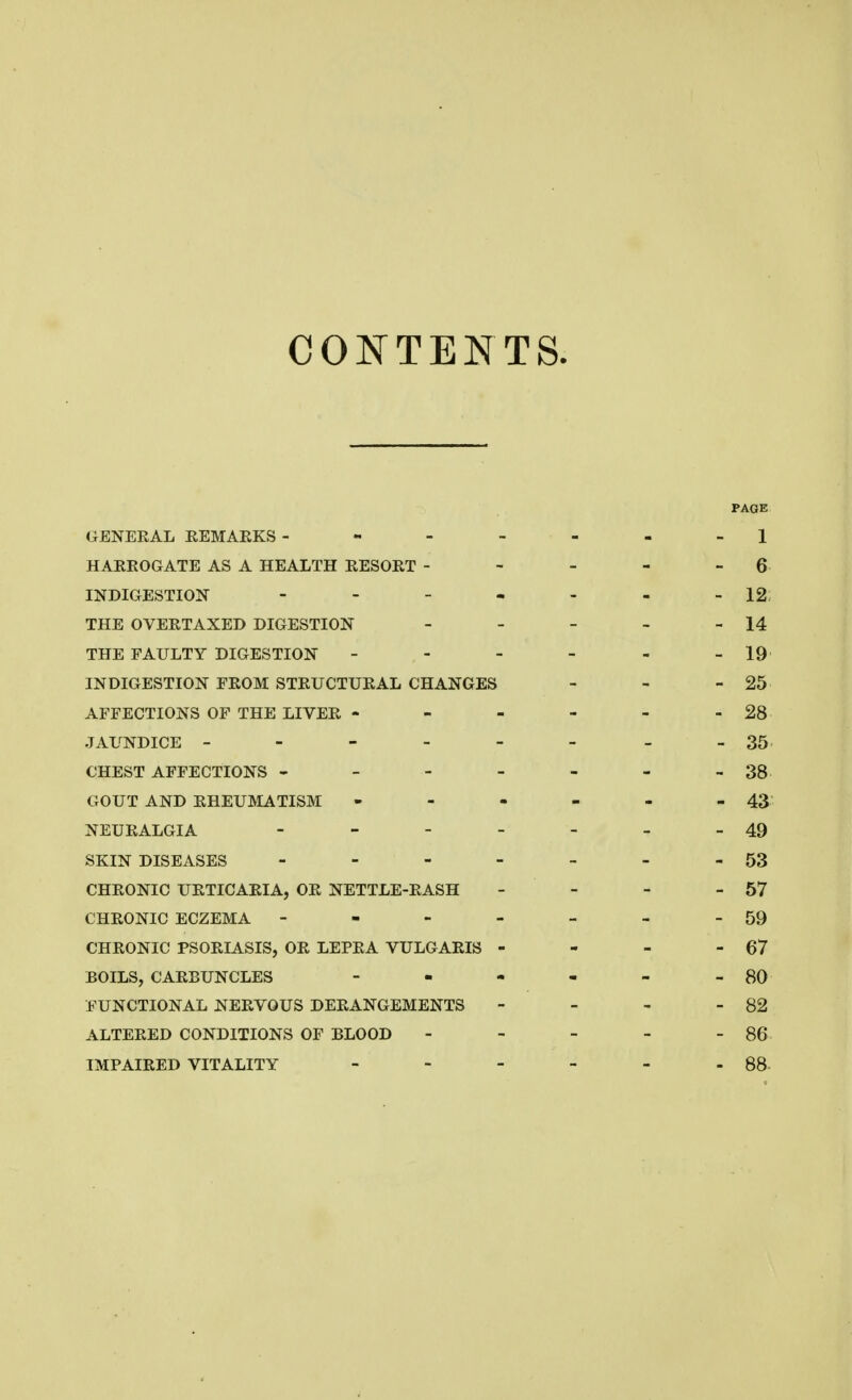 CONTENTS. PAGE GENERAL REMARKS-------1 HARROGATE AS A HEALTH RESORT - - - - 6 INDIGESTION - - - - - - - 12 THE OVERTAXED DIGESTION - - - - - 14 THE FAULTY DIGESTION - - - - - - 19 INDIGESTION FROM STRUCTURAL CHANGES - 25 AFFECTIONS OF THE LIVER ------ 28 JAUNDICE - - - - - - - -35 CHEST AFFECTIONS - - - - - - -38 GOUT AND RHEUMATISM - - - - - - 43 NEURALGIA - - - - - - - 49 SKIN DISEASES - - - - - - -53 CHRONIC URTICARIA, OR NETTLE-RASH - - - - 57 CHRONIC ECZEMA - - - - - - - 59 CHRONIC PSORIASIS, OR LEPRA VULGARIS - - - - 67 BOILS, CARBUNCLES - - - - - - 80 FUNCTIONAL NERVOUS DERANGEMENTS - - - - 82 ALTERED CONDITIONS OF BLOOD - - - - - 86 IMPAIRED VITALITY - - - - - - 88