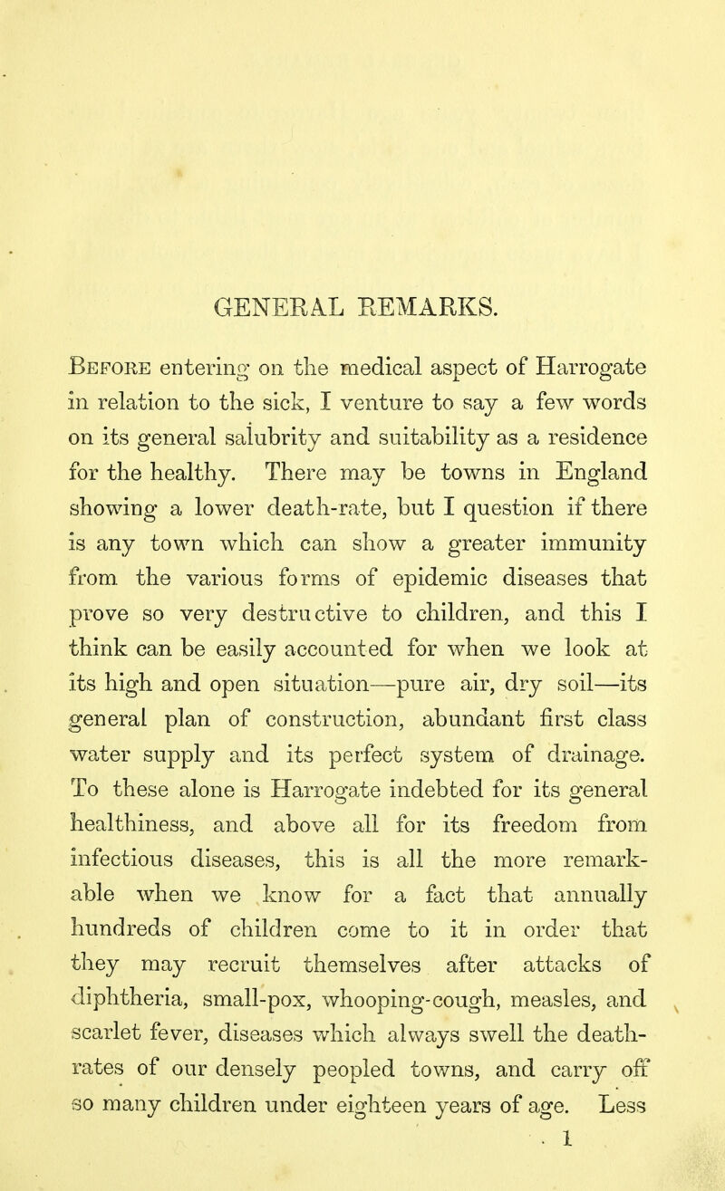 Before entering on the medical aspect of Harrogate in relation to the sick, I venture to say a few words on its general salubrity and suitability as a residence for the healthy. There may be towns in England showing a lower death-rate, but I question if there is any town which can show a greater immunity from the various forms of epidemic diseases that prove so very destructive to children, and this I think can be easily accounted for when we look at its high and open situation—pure air, dry soil—its general plan of construction, abundant first class water supply and its perfect system of drainage. To these alone is Harrogate indebted for its general healthiness, and above all for its freedom from infectious diseases, this is all the more remark- able when we know for a fact that annually hundreds of children come to it in order that they may recruit themselves after attacks of diphtheria, small-pox, whooping-cough, measles, and scarlet fever, diseases which always swell the death- rates of our densely peopled towns, and carry off so many children under eighteen years of age. Less