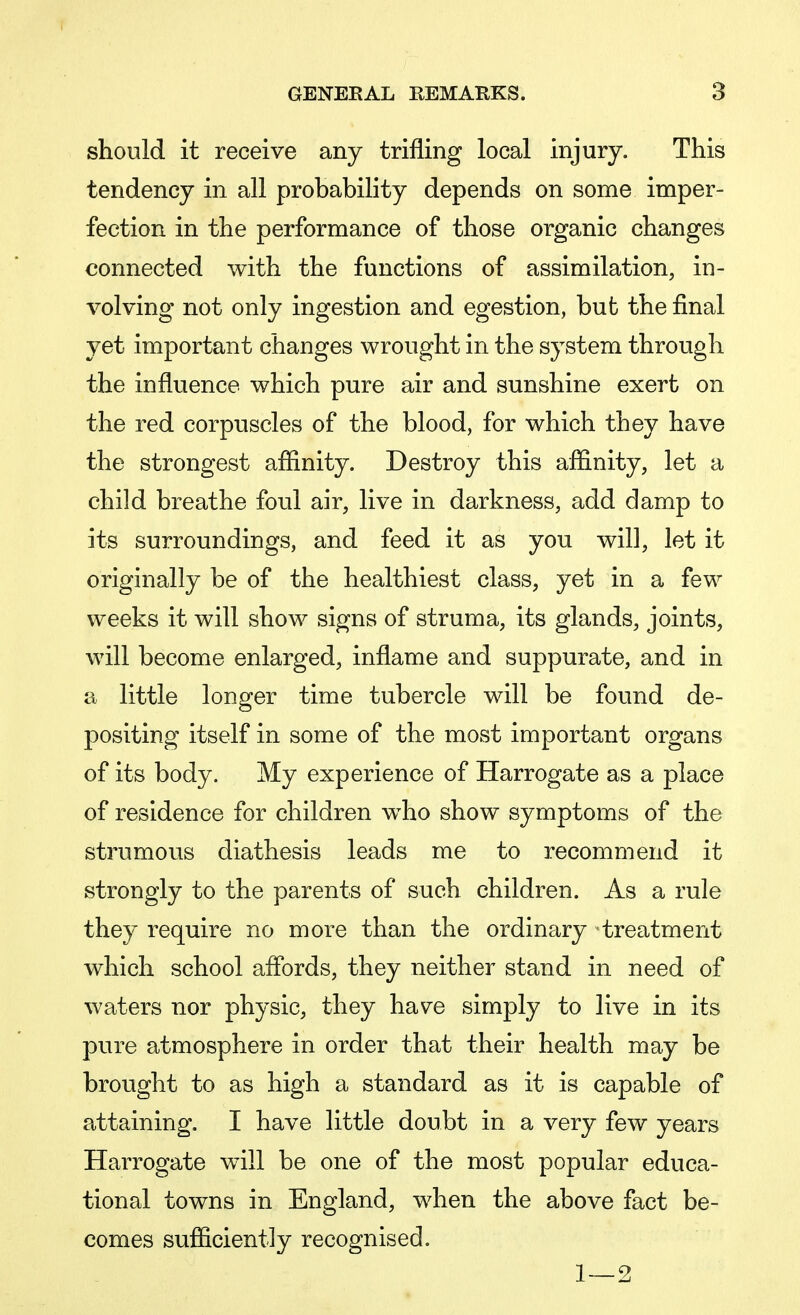 should it receive any trifling local injury. This tendency in all probability depends on some imper- fection in the performance of those organic changes connected with the functions of assimilation, in- volving not only ingestion and egestion, but the final yet important changes wrought in the system through the influence which pure air and sunshine exert on the red corpuscles of the blood, for which they have the strongest affinity. Destroy this affinity, let a child breathe foul air, live in darkness, add damp to its surroundings, and feed it as you will, let it originally be of the healthiest class, yet in a few weeks it will show signs of struma, its glands, joints, will become enlarged, inflame and suppurate, and in a little longer time tubercle will be found de- positing itself in some of the most important organs of its body. My experience of Harrogate as a place of residence for children who show symptoms of the strumous diathesis leads me to recommend it strongly to the parents of such children. As a rule they require no more than the ordinary treatment which school affords, they neither stand in need of waters nor physic, they have simply to live in its pure atmosphere in order that their health may be brought to as high a standard as it is capable of attaining. I have little doubt in a very few years Harrogate will be one of the most popular educa- tional towns in England, when the above fact be- comes sufficiently recognised. 1—2