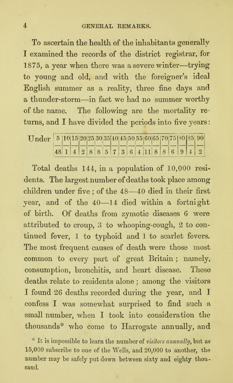 To ascertain the health of the inhabitants generally I examined the records of the district registrar, for 1875, a year when there was a severe winter—trying to young and old, and with the foreigner's ideal English summer as a reality, three fine days and a thunder-storm—in fact we had no summer worthy of the name. The following are the mortality re- turns, and I have divided the periods into five years: 5 10 15 20 253035 1 1 40 45 50^5 60 65 70 75 SO 85 90 48 1 4 2 8 | 8 ! 5 7 3 6 | 4 Jll 8 8 6 9 4 2 Total deaths 144, in a population of 10,000 resi- dents. The largest number of deaths took place among children under five ; of the 48—40 died in their first year, and of the 40—14 died within a fortnight of birth. Of deaths from zymotic diseases 6 were attributed to croup, 3 to whooping-cough, 2 to con- tinued fever, 1 to typhoid and 1 to scarlet fevers. The most frequent causes of death were those most common to every part of great Britain ; namely, consumption, bronchitis, and heart disease. These deaths relate to residents alone ; among the visitors I found 26 deaths recorded during the year, and I confess I was somewhat surprised to find such a small number, when I took into consideration the thousands* who come to Harrogate annually, and * it is impossible to learn the number of visitors annually, but as 15,000 subscribe to oue of the Wells, and 20,000 to another, the number may be safely put down between sixty and eighty thou- sand.