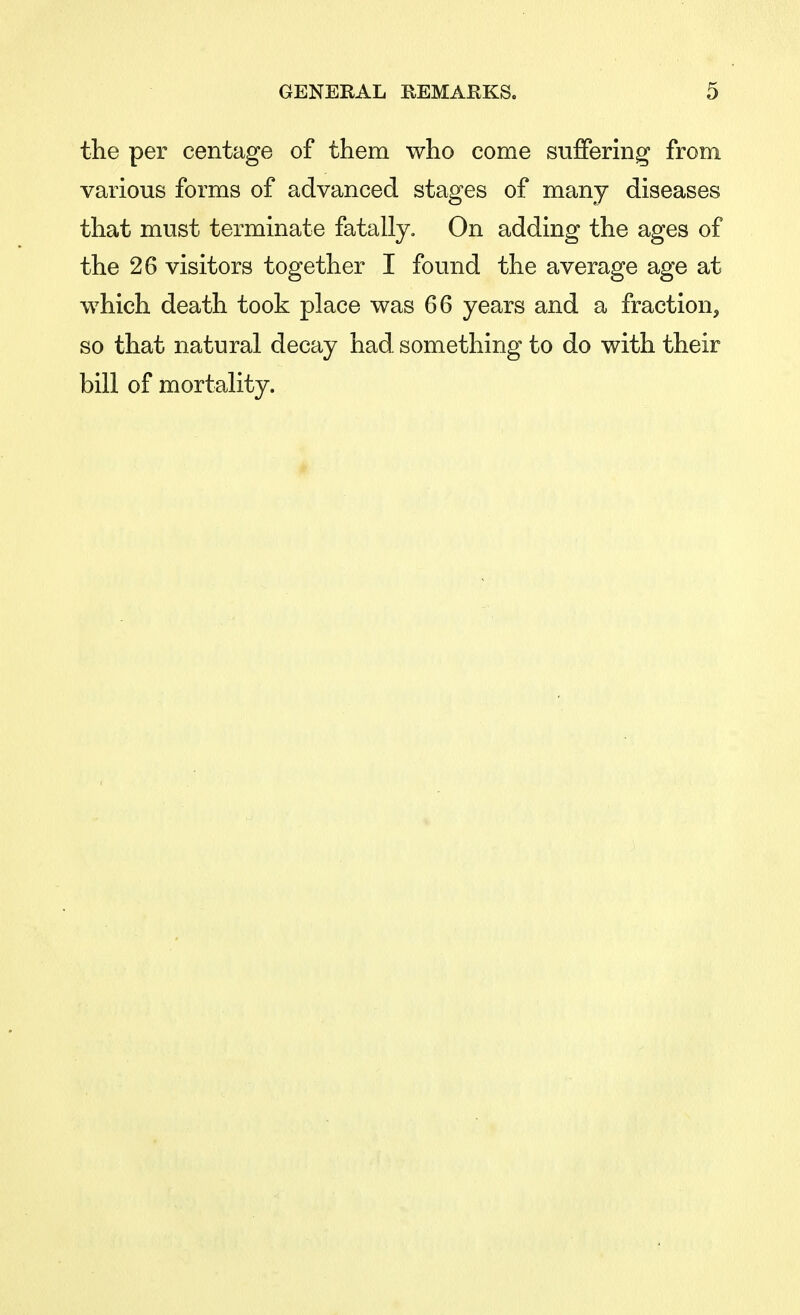 the per centage of them who come suffering from various forms of advanced stages of many diseases that must terminate fatally. On adding the ages of the 26 visitors together I found the average age at which death took place was 66 years and a fraction, so that natural decay had. something to do with their bill of mortality.