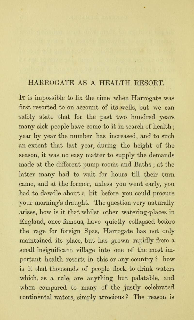 HARROGATE AS A HEALTH RESORT. It is impossible to fix the time when Harrogate was first resorted to on account of its wells, but we can safely state that for the past two hundred years many sick people have come to it in search of health ; year by year the number has increased, and to such an extent that last year, during the height of the season, it was no easy matter to supply the demands made at the different pump-rooms and Baths ; at the latter many had to wait for hours till their turn came, and at the former, unless you went early, you had to dawdle about a bit before you could procure your morning's draught. The question very naturally arises, how is it that whilst other watering-places in England, once famous, have quietly collapsed before the rage for foreign Spas, Harrogate has not only maintained its place, but has grown rapidly from a small insignificant village into one of the most im- portant health resorts in this or any country ? how is it that thousands of people flock to drink waters which, as a rule, are anything but palatable, and when compared to many of the justly celebrated continental waters, simply atrocious ? The reason is