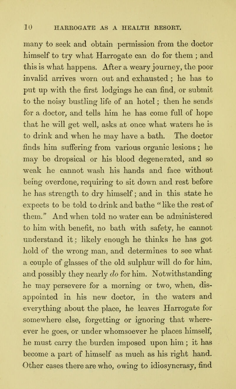 many to seek and obtain permission from the doctor himself to try what Harrogate can do for them ; and this is what happens. After a weary journey, the poor invalid arrives worn out and exhausted ; he has to put up with the first lodgings he can find, or submit to the noisy bustling life of an hotel; then he sends for a doctor, and tells him he has come full of hope that he will get well, asks at once what waters he is to drink and when he may have a bath. The doctor finds him suffering from various organic lesions ; he may be dropsical or his blood degenerated, and so weak he cannot wash his hands and face without being overdone, requiring to sit down and rest before he has strength to dry himself; and in this state he expects to be told to drink and bathe like the rest of them. And when told no water can be administered to him with benefit, no bath with safety, he cannot understand it: likely enough he thinks he has got hold of the wrong man, and determines to see what a couple of glasses of the old sulphur will do for him, and possibly they nearly do for him. Notwithstanding he may persevere for a morning or two, when, dis- appointed in his new doctor, in the waters and everything about the place, he leaves Harrogate for somewhere else, forgetting or ignoring that where- ever he goes, or under whomsoever he places himself, he must carry the burden imposed upon him ; it has become a part of himself as much as his right hand. Other cases there are who, owing to idiosyncrasy, find