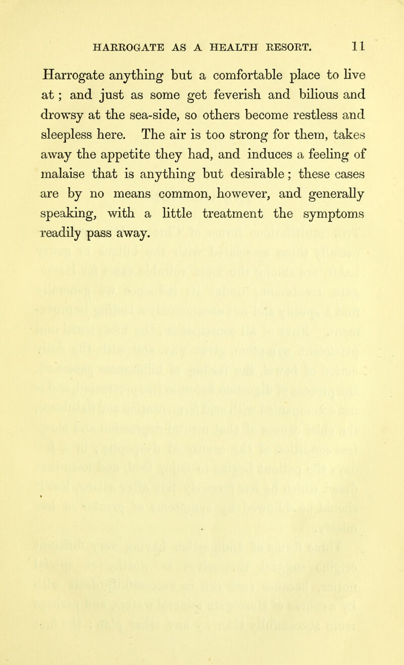 Harrogate anything but a comfortable place to live at; and just as some get feverish and bilious and drowsy at the sea-side, so others become restless and sleepless here. The air is too strong for them, takes away the appetite they had, and induces a feeling of malaise that is anything but desirable; these cases are by no means common, however, and generally speaking, with a little treatment the symptoms readily pass away.