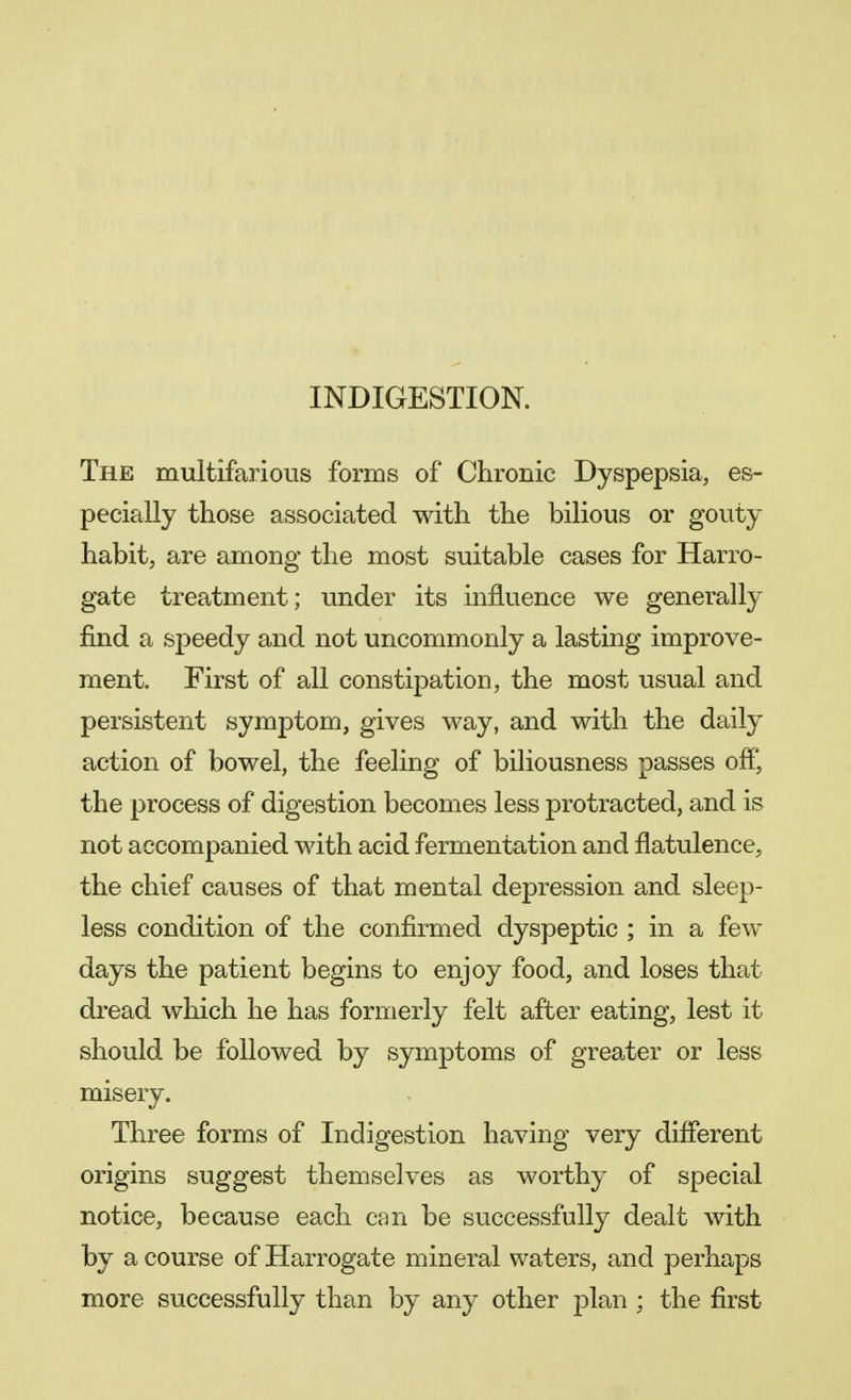 INDIGESTION. The multifarious forms of Chronic Dyspepsia, es- pecially those associated with the bilious or gouty habit, are among the most suitable cases for Harro- gate treatment; under its influence we generally find a speedy and not uncommonly a lasting improve- ment. First of all constipation, the most usual and persistent symptom, gives way, and with the daily action of bowel, the feeling of biliousness passes off, the process of digestion becomes less protracted, and is not accompanied with acid fermentation and flatulence, the chief causes of that mental depression and sleep- less condition of the confirmed dyspeptic ; in a few days the patient begins to enjoy food, and loses that dread which he has formerly felt after eating, lest it should be followed by symptoms of greater or less misery. Three forms of Indigestion having very different origins suggest themselves as worthy of special notice, because each can be successfully dealt with by a course of Harrogate mineral waters, and perhaps more successfully than by any other plan ; the first