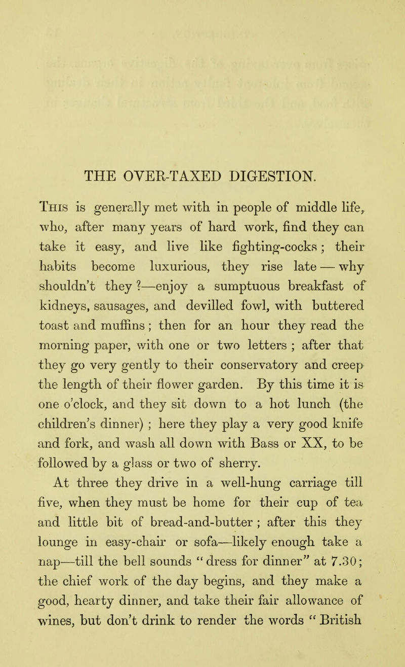 THE OVER-TAXED DIGESTION. This is generally met with in people of middle life, who, after many years of hard work, find they can take it easy, and live like fighting-cocks; their habits become luxurious, they rise late — why shouldn't they ?—enjoy a sumptuous breakfast of kidneys, sausages, and devilled fowl, with buttered toast and muffins ; then for an hour they read the morning paper, with one or two letters ; after that they go very gently to their conservatory and creep the length of their flower garden. By this time it is one o'clock, and they sit down to a hot lunch (the children's dinner) ; here they play a very good knife and fork, and wash all down with Bass or XX, to be followed by a glass or two of sherry. At three they drive in a well-hung carriage till five, when they must be home for their cup of tea and little bit of bread-and-butter ; after this they lounge in easy-chair or sofa—likely enough take a nap—till the bell sounds '' dress for dinner at 7.30; the chief work of the day begins, and they make a good, hearty dinner, and take their fair allowance of wines, but don't drink to render the words  British