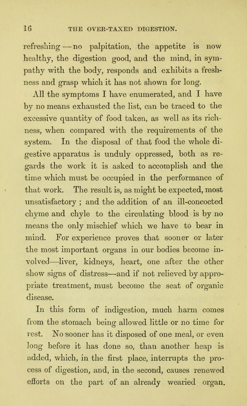 refreshing — no palpitation, the appetite is now healthy, the digestion good, and the mind, in sym- pathy with the body, responds and exhibits a fresh- ness and grasp which it has not shown for long. All the symptoms I have enumerated, and I have by no means exhausted the list, can be traced to the excessive quantity of food taken, as well as its rich- ness, when compared with the requirements of the system. In the disposal of that food the whole di- gestive apparatus is unduly oppressed, both as re- gards the work it is asked to accomplish and the time which must be occupied in the performance of that work. The result is, as might be expected, most- unsatisfactory ; and the addition of an ill-concocted chyme and chyle to the circulating blood is by no means the only mischief which we have to bear in mind. For experience proves that sooner or later the most important organs in our bodies become in- volved—liver, kidneys, heart, one after the other show signs of distress—and if not relieved by appro- priate treatment, must become the seat of organic disease. In this form of indigestion, much harm comes from the stomach being allowed little or no time for rest. No sooner has it disposed of one meal, or even long before it has done so, than another heap is added, which, in the first place, interrupts the pro- cess of digestion, and, in the second, causes renewed efforts on the part of an already wearied organ.