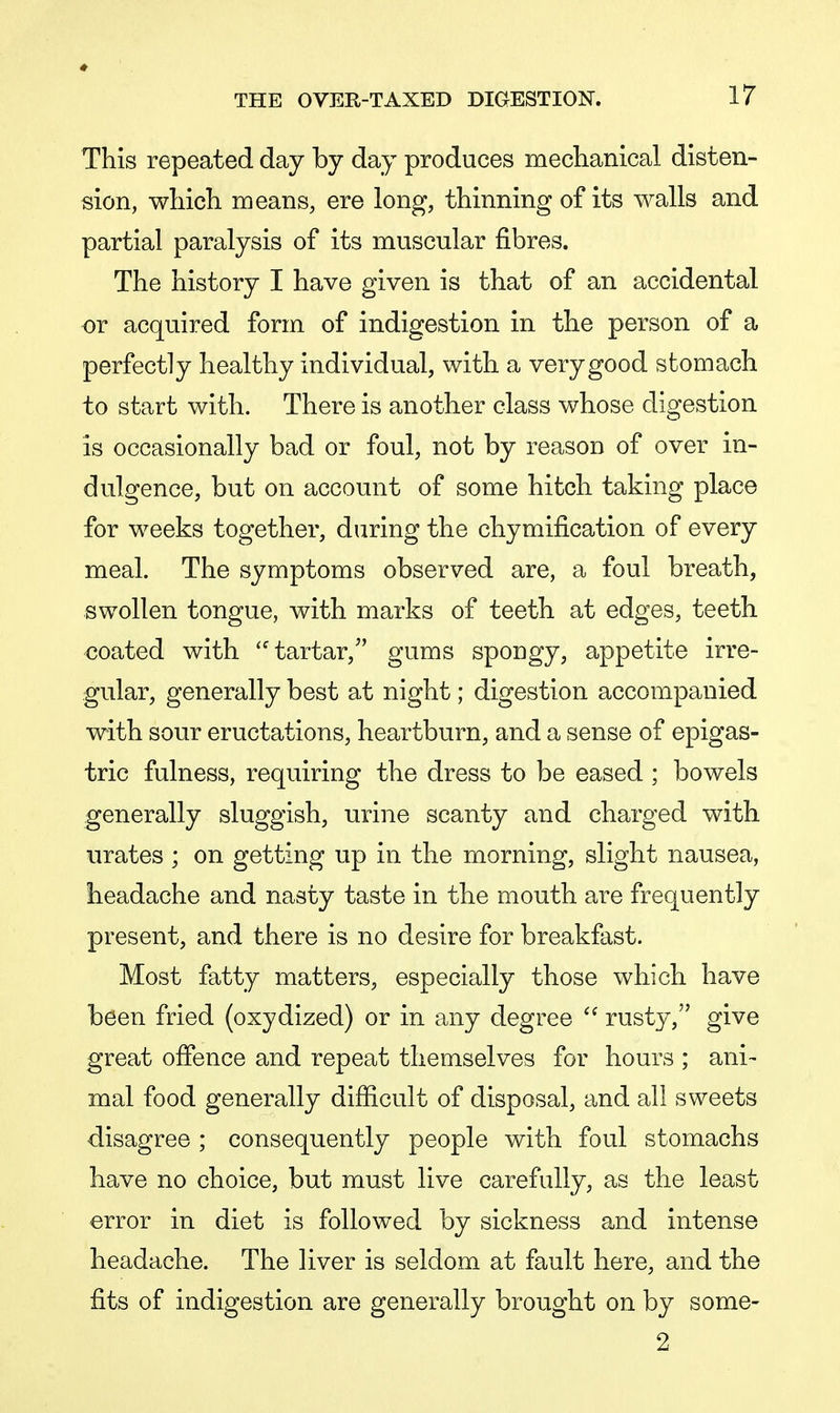 This repeated day by day produces mechanical disten- sion, which means, ere long, thinning of its walls and partial paralysis of its muscular fibres. The history I have given is that of an accidental or acquired form of indigestion in the person of a perfectly healthy individual, with a very good stomach to start with. There is another class whose digestion is occasionally bad or foul, not by reason of over in- dulgence, but on account of some hitch taking place for weeks together, during the chymification of every meal. The symptoms observed are, a foul breath, swollen tongue, with marks of teeth at edges, teeth coated with tartar, gums spongy, appetite irre- gular, generally best at night; digestion accompanied with sour eructations, heartburn, and a sense of epigas- tric fulness, requiring the dress to be eased ; bowels generally sluggish, urine scanty and charged with urates ; on getting up in the morning, slight nausea, headache and nasty taste in the mouth are frequently present, and there is no desire for breakfast. Most fatty matters, especially those which have been fried (oxydized) or in any degree  rusty, give great offence and repeat themselves for hours ; ani- mal food generally difficult of disposal, and all sweets disagree ; consequently people with foul stomachs have no choice, but must live carefully, as the least error in diet is followed by sickness and intense headache. The liver is seldom at fault here, and the fits of indigestion are generally brought on by some- 2