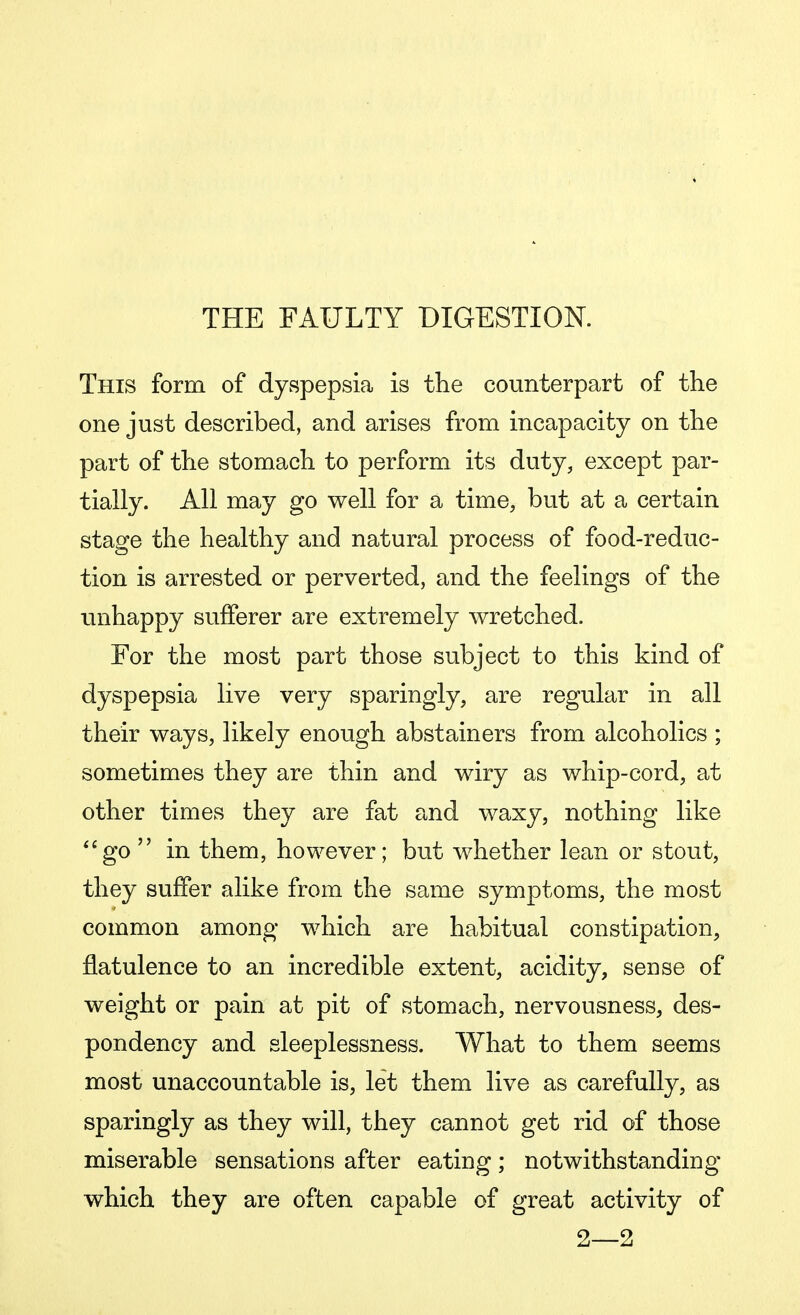 THE FAULTY DIGESTION. This form of dyspepsia is the counterpart of the one just described, and arises from incapacity on the part of the stomach to perform its duty, except par- tially. All may go well for a time, but at a certain stage the healthy and natural process of food-reduc- tion is arrested or perverted, and the feelings of the unhappy sufferer are extremely wretched. For the most part those subject to this kind of dyspepsia live very sparingly, are regular in all their ways, likely enough abstainers from alcoholics ; sometimes they are thin and wiry as whip-cord, at other times they are fat and waxy, nothing like go  in them, however; but whether lean or stout, they suffer alike from the same symptoms, the most common among which are habitual constipation, flatulence to an incredible extent, acidity, sense of weight or pain at pit of stomach, nervousness, des- pondency and sleeplessness. What to them seems most unaccountable is, let them live as carefully, as sparingly as they will, they cannot get rid of those miserable sensations after eating; notwithstanding which they are often capable of great activity of 2—2