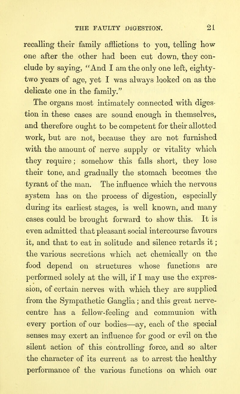 recalling their family afflictions to you, telling how one after the other had been cut down, they con- clude by saying, And I am the only one left, eighty- two years of age, yet I was always looked on as the delicate one in the family. The organs most intimately connected with diges- tion in these cases are sound enough in themselves, and therefore ought to be competent for their allotted work, but are not, because they are not furnished with the amount of nerve supply or vitality which they require ; somehow this falls short, they lose their tone, and gradually the stomach becomes the tyrant of the man. The influence which the nervous system has on the process of digestion, especially during its earliest stages, is well known, and many cases could be brought forward to show this. It is even admitted that pleasant social intercourse favours it, and that to eat in solitude and silence retards it; the various secretions which act chemically on the food depend on structures whose functions are performed solely at the will, if I may use the expres- sion, of certain nerves with which they are supplied from the Sympathetic Ganglia ; and this great nerve- centre has a fellow-feeling and communion with every portion of our bodies—ay, each of the special senses may exert an influence for good or evil on the silent action of this controlling force, and so alter the character of its current as to arrest the healthy performance of the various functions on which our