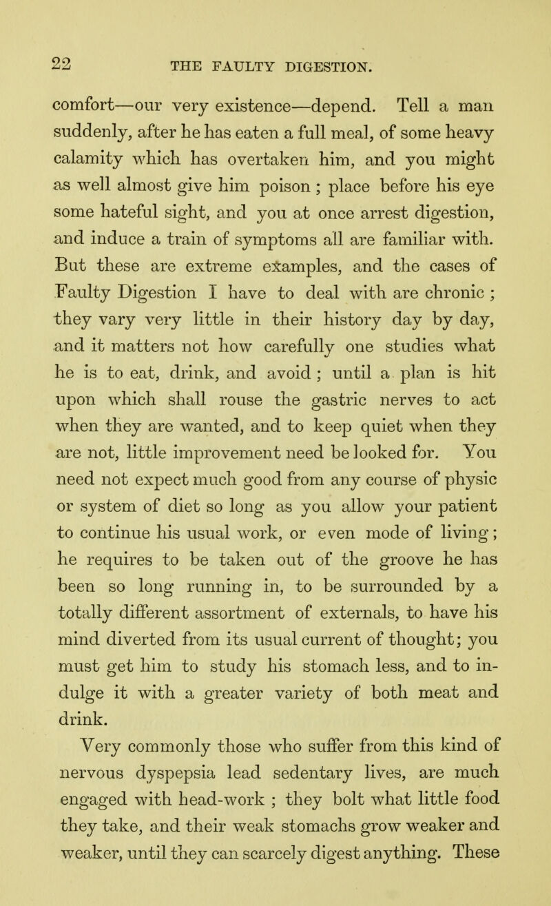 comfort—our very existence—depend. Tell a man suddenly, after he has eaten a full meal, of some heavy calamity which has overtaken him, and you might as well almost give him poison; place before his eye some hateful sight, and you at once arrest digestion, and induce a train of symptoms all are familiar with. But these are extreme examples, and the cases of Faulty Digestion I have to deal with are chronic ; they vary very little in their history day by day, and it matters not how carefully one studies what he is to eat, drink, and avoid ; until a plan is hit upon which shall rouse the gastric nerves to act when they are wanted, and to keep quiet when they are not, little improvement need be looked for. You need not expect much good from any course of physic or system of diet so long as you allow your patient to continue his usual work, or even mode of living; he requires to be taken out of the groove he has been so long running in, to be surrounded by a totally different assortment of externals, to have his mind diverted from its usual current of thought; you must get him to study his stomach less, and to in- dulge it with a greater variety of both meat and drink. Very commonly those who suffer from this kind of nervous dyspepsia lead sedentary lives, are much engaged with head-work ; they bolt what little food they take, and their weak stomachs grow weaker and weaker, until they can scarcely digest anything. These