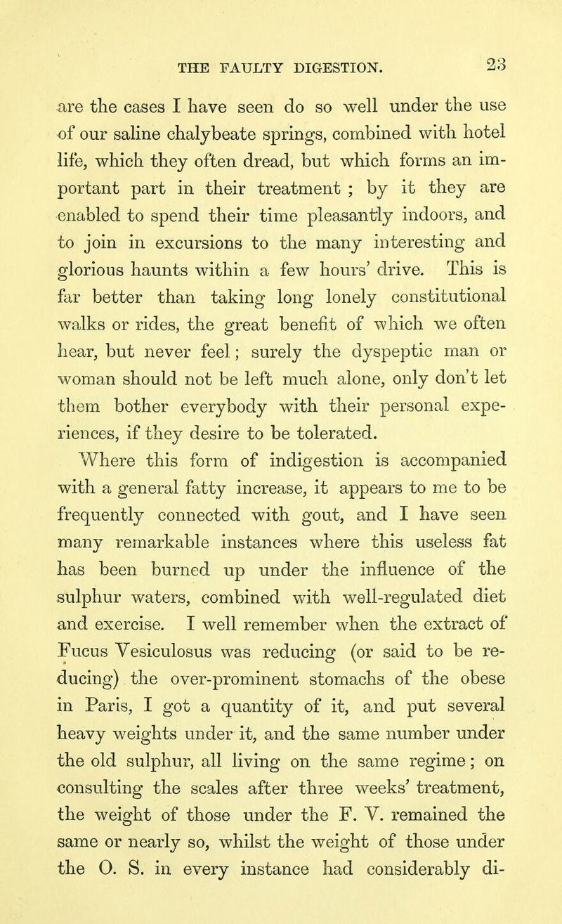 are the cases I have seen do so well under the use of our saline chalybeate springs, combined with hotel life, which they often dread, but which forms an im- portant part in their treatment ; by it they are enabled to spend their time pleasantly indoors, and to join in excursions to the many interesting and glorious haunts within a few hours' drive. This is far better than taking long lonely constitutional walks or rides, the great benefit of which we often hear, but never feel; surely the dyspeptic man or woman should not be left much alone, only don't let them bother everybody with their personal expe- riences, if they desire to be tolerated. Where this form of indigestion is accompanied with a general fatty increase, it appears to me to be frequently connected with gout, and I have seen many remarkable instances where this useless fat has been burned up under the influence of the sulphur waters, combined with well-regulated diet and exercise. I well remember when the extract of Fucus Vesiculosus was reducing (or said to be re- ducing) the over-prominent stomachs of the obese in Paris, I got a quantity of it, and put several heavy weights under it, and the same number under the old sulphur, all living on the same regime; on consulting the scales after three weeks' treatment, the weight of those under the F. V. remained the same or nearly so, whilst the weight of those under the 0. S. in every instance had considerably di-