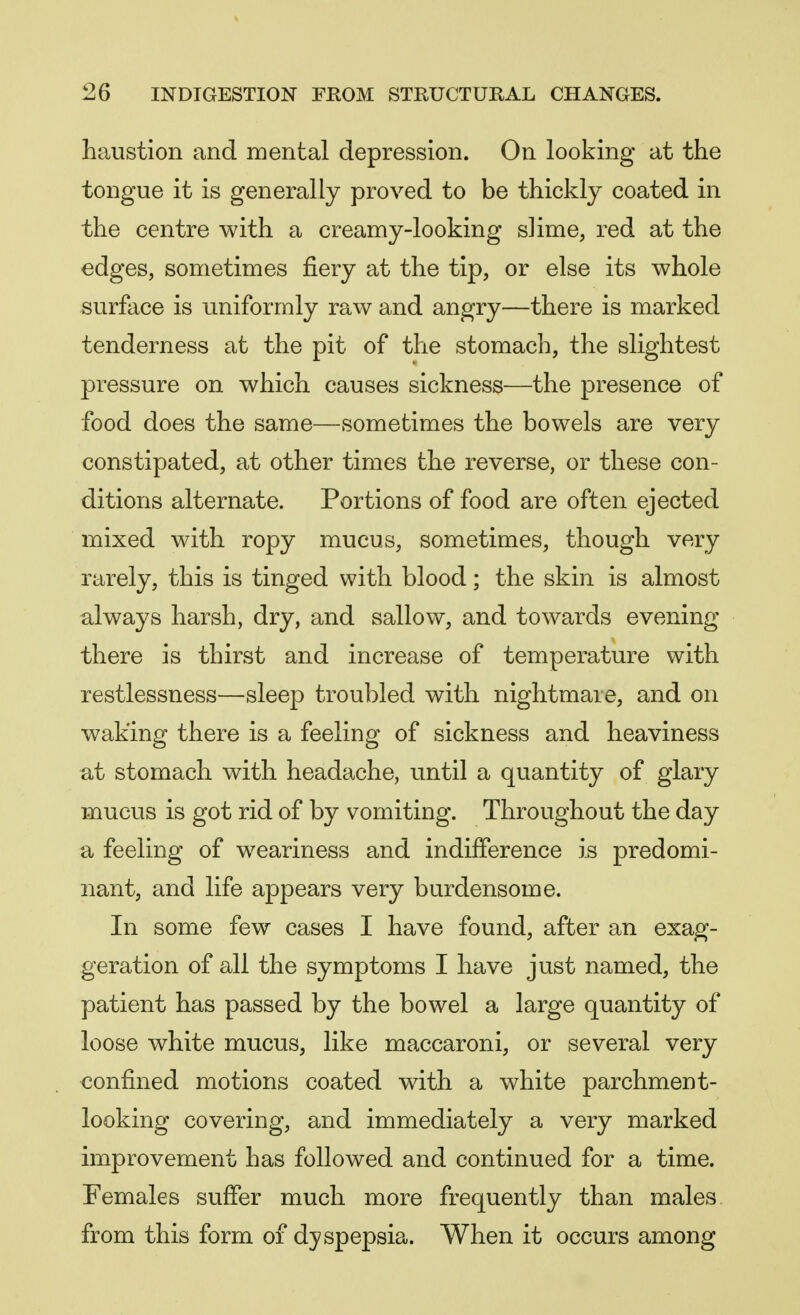 haustion and mental depression. On looking at the tongue it is generally proved to be thickly coated in the centre with a creamy-looking slime, red at the edges, sometimes fiery at the tip, or else its whole surface is uniformly raw and angry—there is marked tenderness at the pit of the stomach, the slightest pressure on which causes sickness—the presence of food does the same—sometimes the bowels are very constipated, at other times the reverse, or these con- ditions alternate. Portions of food are often ejected mixed with ropy mucus, sometimes, though very rarely, this is tinged with blood; the skin is almost always harsh, dry, and sallow, and towards evening there is thirst and increase of temperature with restlessness—sleep troubled with nightmare, and on waking there is a feeling of sickness and heaviness at stomach with headache, until a quantity of glary mucus is got rid of by vomiting. Throughout the day a feeling of weariness and indifference is predomi- nant, and life appears very burdensome. In some few cases I have found, after an exag- geration of all the symptoms I have just named, the patient has passed by the bowel a large quantity of loose white mucus, like maccaroni, or several very confined motions coated with a white parchment- looking covering, and immediately a very marked improvement has followed and continued for a time. Females suffer much more frequently than males from this form of dyspepsia. When it occurs among