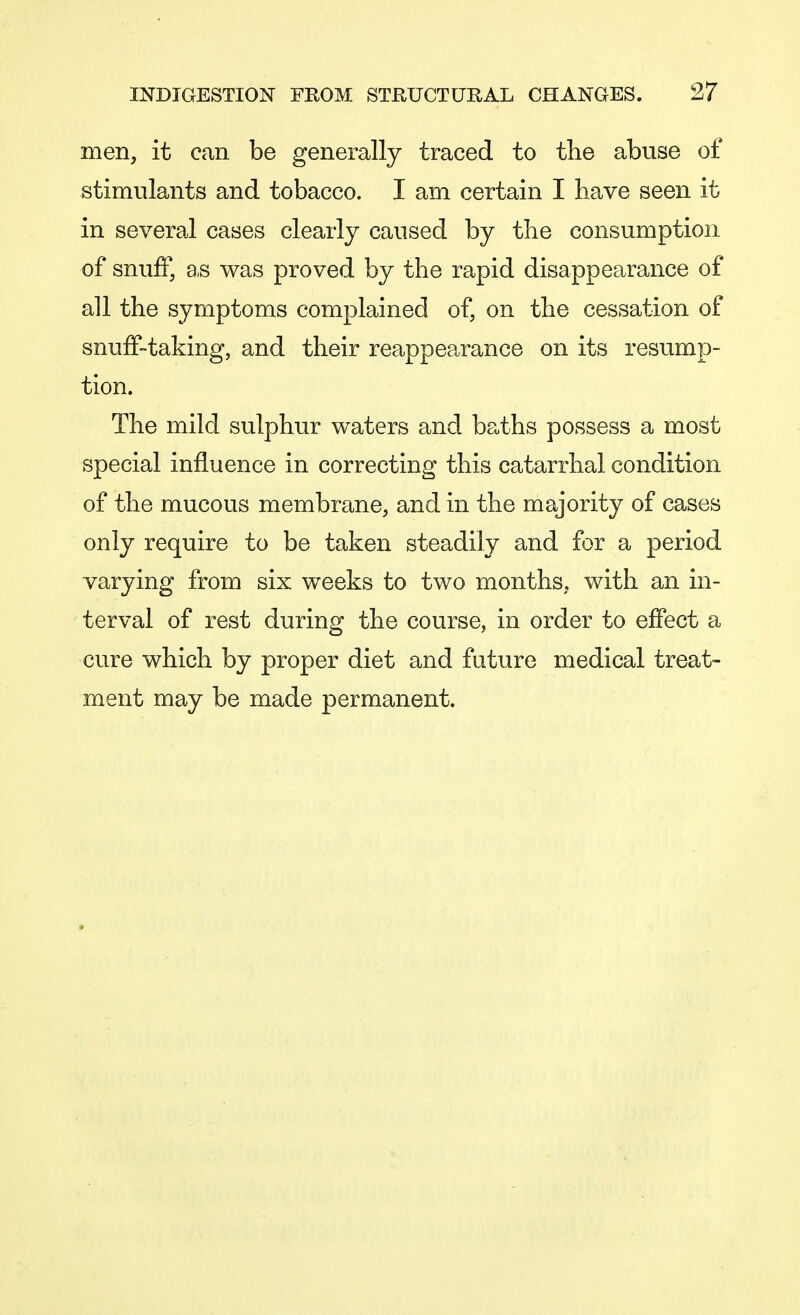men, it can be generally traced to the abuse of stimulants and tobacco. I am certain I have seen it in several cases clearly caused by the consumption of snuff, as was proved by the rapid disappearance of all the symptoms complained of, on the cessation of snuff-taking, and their reappearance on its resump- tion. The mild sulphur waters and baths possess a most special influence in correcting this catarrhal condition of the mucous membrane, and in the majority of cases only require to be taken steadily and for a period varying from six weeks to two months, with an in- terval of rest during the course, in order to effect a cure which by proper diet and future medical treat- ment may be made permanent.