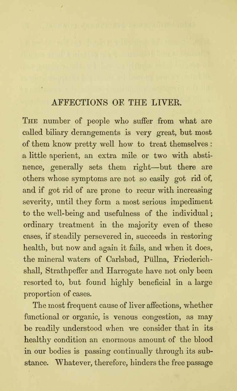 AFFECTIONS OF THE LIVER. The number of people who suffer from what are called biliary derangements is very great, but most of them know pretty well how to treat themselves : a little aperient, an extra mile or two with absti- nence, generally sets them right—but there are others whose symptoms are not so easily got rid of, and if got rid of are prone to recur with increasing severity, until they form a most serious impediment to the well-being and usefulness of the individual; ordinary treatment in the majority even of these cases, if steadily persevered in, succeeds in restoring health, but now and again it fails, and when it does, the mineral waters of Carlsbad, Plillna, Friederich- shall, Strathpeffer and Harrogate have not only been resorted to, but found highly beneficial in a large proportion of cases. The most frequent cause of liver affections, whether functional or organic, is venous congestion, as may be readily understood when we consider that in its healthy condition an enormous amount of the blood in our bodies is passing continually through its sub- stance. Whatever, therefore, hinders the free passage