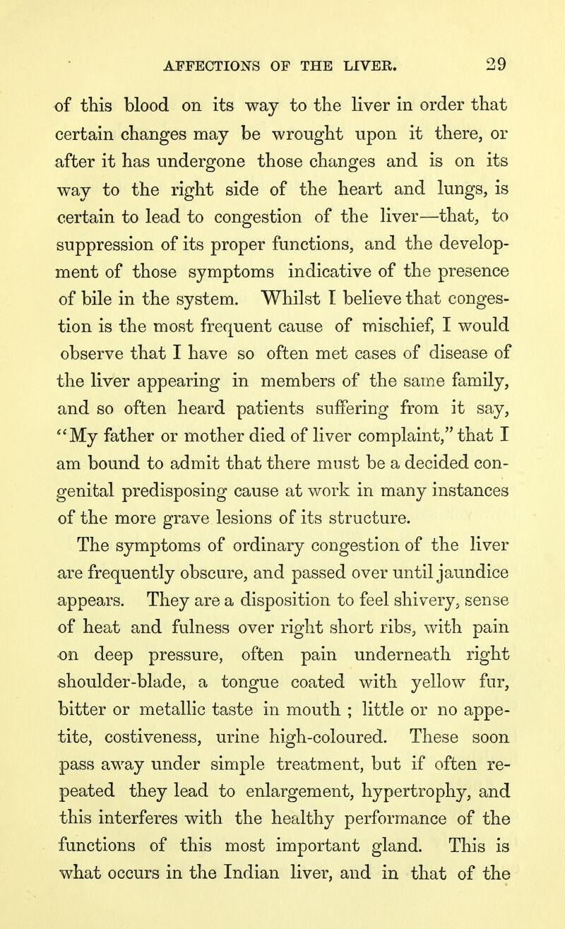 of this blood on its way to the liver in order that certain changes may be wrought upon it there, or after it has undergone those changes and is on its way to the right side of the heart and lungs, is certain to lead to congestion of the liver—that, to suppression of its proper functions, and the develop- ment of those symptoms indicative of the presence of bile in the system. Whilst I believe that conges- tion is the most frequent cause of mischief, I would observe that I have so often met cases of disease of the liver appearing in members of the same family, and so often heard patients suffering from it say, My father or mother died of liver complaint, that I am bound to admit that there must be a decided con- genital predisposing cause at work in many instances of the more grave lesions of its structure. The symptoms of ordinary congestion of the liver are frequently obscure, and passed over until jaundice appears. They are a disposition to feel shivery, sense of heat and fulness over right short ribs, with pain on deep pressure, often pain underneath right shoulder-blade, a tongue coated with yellow fur, bitter or metallic taste in mouth ; little or no appe- tite, costiveness, urine high-coloured. These soon pass away under simple treatment, but if often re- peated they lead to enlargement, hypertrophy, and this interferes with the healthy performance of the functions of this most important gland. This is what occurs in the Indian liver, and in that of the