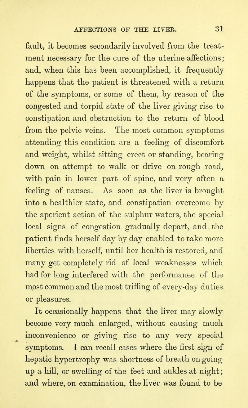 fault, it becomes secondarily involved from the treat- ment necessary for the cure of the uterine affections; and, when this has been accomplished, it frequently happens that the patient is threatened with a return of the symptoms, or some of them, by reason of the congested and torpid state of the liver giving rise to constipation and obstruction to the return of blood from the pelvic veins. The most common symptoms attending this condition are a feeling of discomfort and weight, whilst sitting erect or standing, bearing down on attempt to walk or drive on rough road, with pain in lower part of spine, and very often a feeling of nausea. As soon as the liver is brought into a healthier state, and constipation overcome by the aperient action of the sulphur waters, the special local signs of congestion gradually depart, and the patient finds herself day by day enabled to take more liberties with herself, until her health is restored, and many get completely rid of local weaknesses which had for long interfered with the performance of the most common and the most trifling of every-day duties or pleasures. It occasionally happens that the liver may slowly become very much enlarged, without causing much inconvenience or giving rise to any very special symptoms. I can recall cases where the first sign of hepatic hypertrophy was shortness of breath on going up a hill, or swelling of the feet and ankles at night; and where, on examination, the liver was found to be