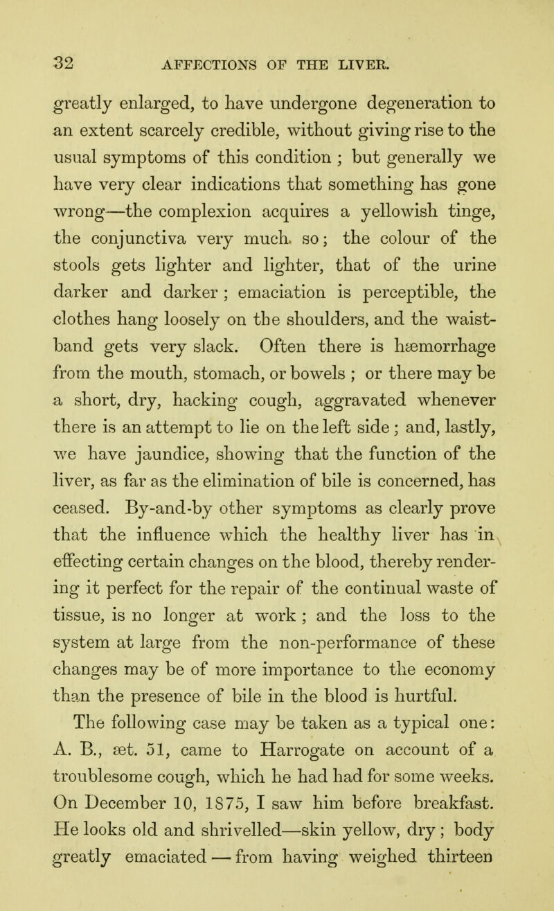 greatly enlarged, to have undergone degeneration to an extent scarcely credible, without giving rise to the usual symptoms of this condition ; but generally we have very clear indications that something has gone wrong—the complexion acquires a yellowish tinge, the conjunctiva very much, so; the colour of the stools gets lighter and lighter, that of the urine darker and darker ; emaciation is perceptible, the clothes hang loosely on the shoulders, and the waist- band gets very slack. Often there is haemorrhage from the mouth, stomach, or bowels ; or there may be a short, dry, hacking cough, aggravated whenever there is an attempt to lie on the left side ; and, lastly, we have jaundice, showing that the function of the liver, as far as the elimination of bile is concerned, has ceased. By-and-by other symptoms as clearly prove that the influence which the healthy liver has in effecting certain changes on the blood, thereby render- ing it perfect for the repair of the continual waste of tissue, is no longer at work ; and the loss to the system at large from the non-performance of these changes may be of more importance to the economy than the presence of bile in the blood is hurtful. The following case may be taken as a typical one: A. B., set. 51, came to Harrogate on account of a troublesome cough, which he had had for some weeks. On December 10, IS75, I saw him before breakfast. He looks old and shrivelled—skin yellow, dry ; body greatly emaciated — from having weighed thirteen