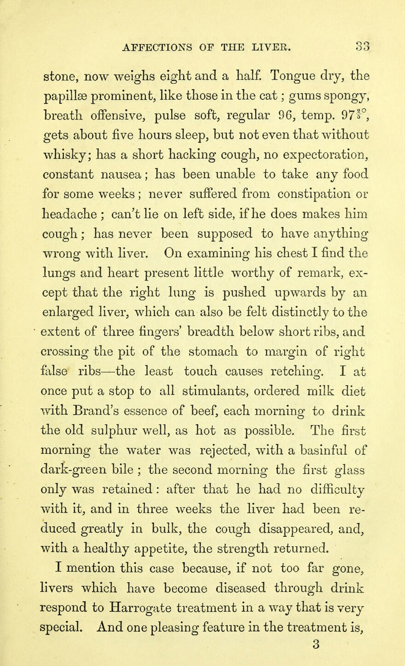 stone, now weighs eight and a half. Tongue dry, the papillae prominent, like those in the cat; gums spongy, breath offensive, pulse soft, regular 96, temp. 97^°, gets about five hours sleep, but not even that without whisky; has a short hacking cough, no expectoration, constant nausea; has been unable to take any food for some weeks; nev^er suffered from constipation or headache ; can't lie on left side, if he does makes him cough; has never been supposed to have anything wrong with liver. On examining his chest I find the lungs and heart present little worthy of remark, ex- cept that the right lung is pushed upwards by an enlarged liver, which can also be felt distinctly to the extent of three fingers' breadth below short ribs, and crossing the pit of the stomach to margin of right false ribs—the least touch causes retching. I at once put a stop to all stimulants, ordered milk diet with Brand's essence of beef, each morning to drink the old sulphur well, as hot as possible. The first morning the water was rejected, with a basinful of dark-green bile ; the second morning the first glass only was retained : after that he had no difficulty with it, and in three weeks the liver had been re- duced greatly in bulk, the cough disappeared, and, with a healthy appetite, the strength returned. I mention this case because, if not too far gone, livers which have become diseased through drink respond to Harrogate treatment in a way that is very special. And one pleasing feature in the treatment is, 3