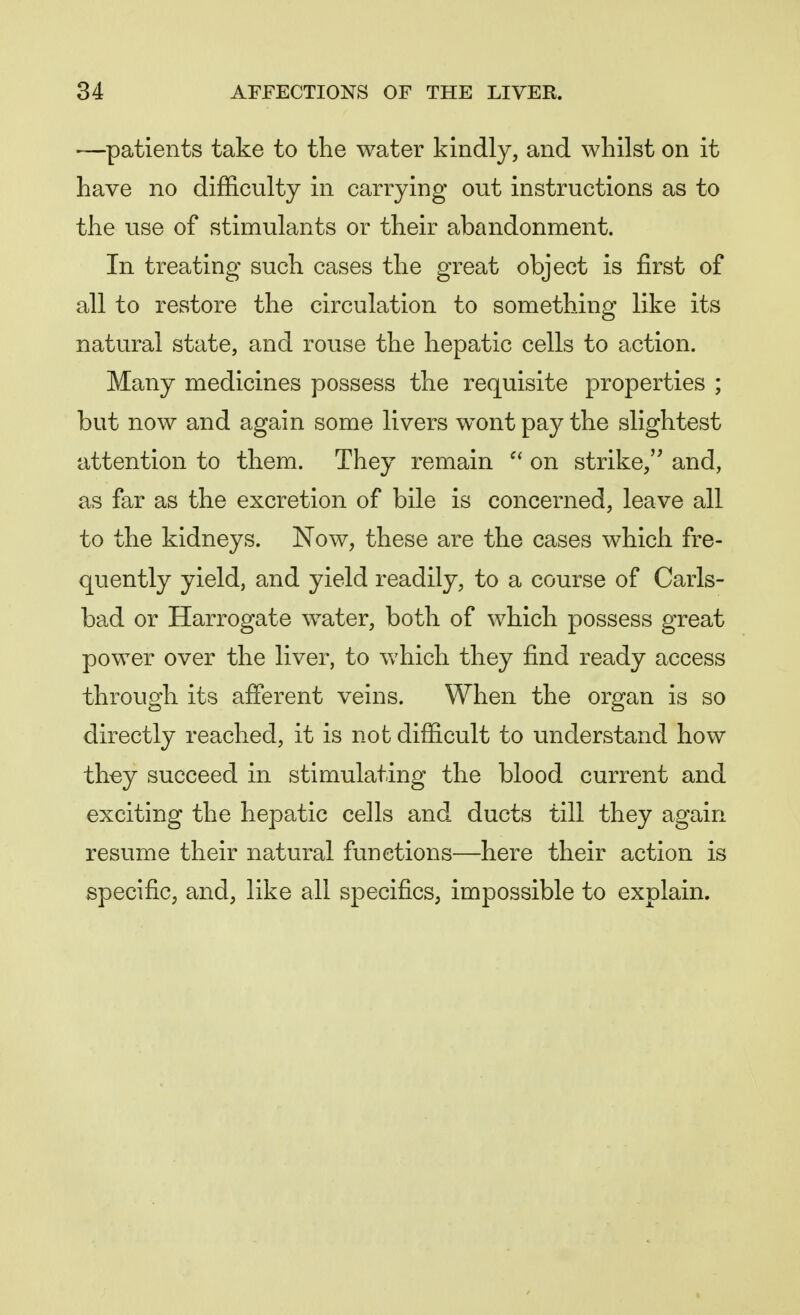 —patients take to the water kindly, and whilst on it have no difficulty in carrying out instructions as to the use of stimulants or their abandonment. In treating such cases the great object is first of all to restore the circulation to something like its natural state, and rouse the hepatic cells to action. Many medicines possess the requisite properties ; but now and again some livers wont pay the slightest attention to them. They remain  on strike, and, as far as the excretion of bile is concerned, leave all to the kidneys. Now, these are the cases which fre- quently yield, and yield readily, to a course of Carls- bad or Harrogate water, both of which possess great power over the liver, to which they find ready access through its afferent veins. When the organ is so directly reached, it is not difficult to understand how they succeed in stimulating the blood current and exciting the hepatic cells and ducts till they again resume their natural functions—here their action is specific, and, like all specifics, impossible to explain.