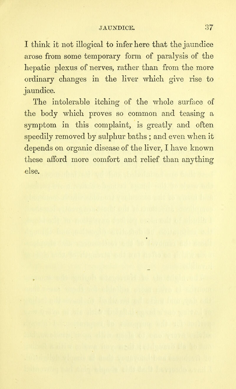 I think it not illogical to infer here that the jaundice arose from some temporary form of paralysis of the hepatic plexus of nerves, rather than from the more ordinary changes in the liver which give rise to jaundice. The intolerable itching of the whole surface of the body which proves so common and teasing a symptom in this complaint, is greatly and often speedily removed by sulphur baths ; and even when it depends on organic disease of the liver, I have known these afford more comfort and relief than anything else.