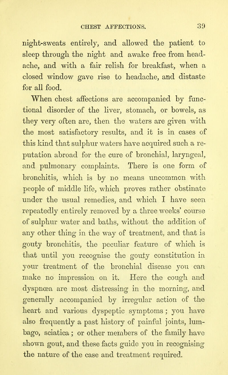 night-sweats entirely, and allowed the patient to sleep through the night and awake free from head- ache, and with a fair relish for breakfast, when a closed window gave rise to headache, and distaste for all food. When chest affections are accompanied by func- tional disorder of the liver, stomach, or bowels, as they very often are, then the waters are given with the most satisfactory results, and it is in cases of this kind that sulphur waters have acquired such a re- putation abroad for the cure of bronchial, laryngeal, and pulmonary complaints. There is one form of bronchitis, which is by no means uncommon with people of middle life, which proves rather obstinate under the usual remedies, and which I have seen repeatedly entirely removed by a three weeks' course of sulphur water and baths, without the addition of any other thing in the way of treatment, and that is gouty bronchitis, the peculiar feature of which is that until you recognise the gouty constitution in your treatment of the bronchial disease you can make no impression on it. Here the cough and dyspnoea are most distressing in the morning, and generally accompanied by irregular action of the heart and various dyspeptic symptoms ; you have also frequently a past history of painful joints, lum- bago, sciatica; or other members of the family have shown gout, and these facts guide you in recognising the nature of the case and treatment required.