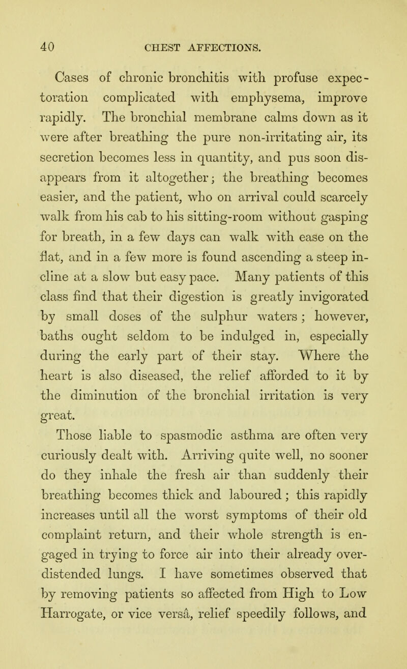 Cases of chronic bronchitis with profuse expec- toration complicated with emphysema, improve rapidly. The bronchial membrane calms down as it were after breathing the pure non-irritating air, its secretion becomes less in quantity, and pus soon dis- appears from it altogether; the breathing becomes easier, and the patient, who on arrival could scarcely walk from his cab to his sitting-room without gasping for breath, in a few days can walk with ease on the flat, and in a few more is found ascending a steep in- cline at a slow but easy pace. Many patients of this class find that their digestion is greatly invigorated by small doses of the sulphur waters; however, baths ought seldom to be indulged in, especially during the early part of their stay. Where the heart is also diseased, the relief afforded to it by the diminution of the bronchial irritation is very great. Those liable to spasmodic asthma are often very curiously dealt with. Arriving quite well, no sooner do they inhale the fresh air than suddenly their breathing becomes thick and laboured ; this rapidly increases until all the worst symptoms of their old complaint return, and their whole strength is en- gaged in trying to force air into their already over- distended lungs. I have sometimes observed that by removing patients so affected from High to Low Harrogate, or vice versa, relief speedily follows, and