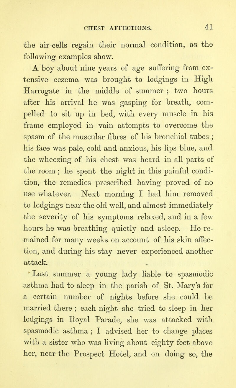 the air-cells regain their normal condition, as the following examples show. A boy about nine years of age suffering from ex- tensive eczema was brought to lodgings in High Harrogate in the middle of summer ; two hours after his arrival he was gasping for breath, com- pelled to sit up in bed, with every muscle in his frame employed in vain attempts to overcome the spasm of the muscular fibres of his bronchial tubes ; his face was pale, cold and anxious, his lips blue, and the wheezing of his chest was heard in all parts of the room; he spent the night in this painful condi- tion, the remedies prescribed having proved of no use whatever. Next morning I had him removed to lodgings near the old well^ and almost immediately the severity of his symptoms relaxed, and in a few hours he was breathing quietly and asleep. He re- mained for many weeks on account of his skin affec- tion, and during his stay never experienced another attack. ' Last summer a young lady liable to spasmodic asthma had to sleep in the parish of St. Mary's for a certain number of nights before she could be married there ; each night she tried to sleep in her lodgings in Royal Parade, she was attacked with spasmodic asthma ; I advised her to change places with a sister who was living about eighty feet above her, near the Prospect Hotel, and on doing so, the