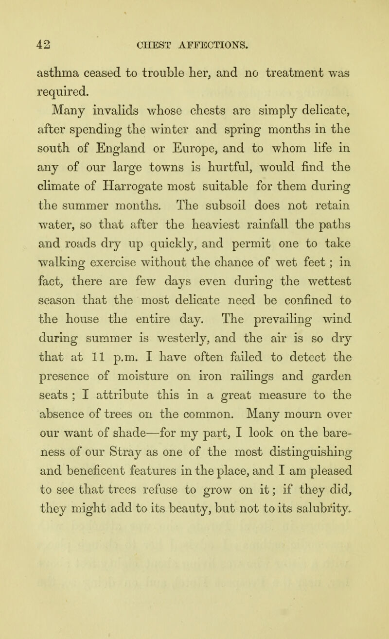 asthma ceased to trouble her, and no treatment was required. Many invalids whose chests are simply delicate, after spending the winter and spring months in the south of England or Europe, and to whom life in any of our large towns is hurtful, would find the climate of Harrogate most suitable for them during the summer months. The subsoil does not retain water, so that after the heaviest rainfall the paths and roads dry up quickly, and permit one to take walking exercise without the chance of wet feet; in fact, there are few days even during the wettest season that the most delicate need be confined to the house the entire day. The prevailing wind during summer is westerly, and the air is so dry that at 11 p.m. I have often failed to detect the presence of moisture on iron railings and garden seats ; I attribute this in a great measure to the absence of trees on the common. Many mourn over our want of shade—for my part, I look on the bare- ness of our Stray as one of the most distinguishing and beneficent features in the place, and I am pleased to see that trees refuse to grow on it; if they did, they might add to its beauty, but not to its salubrity.