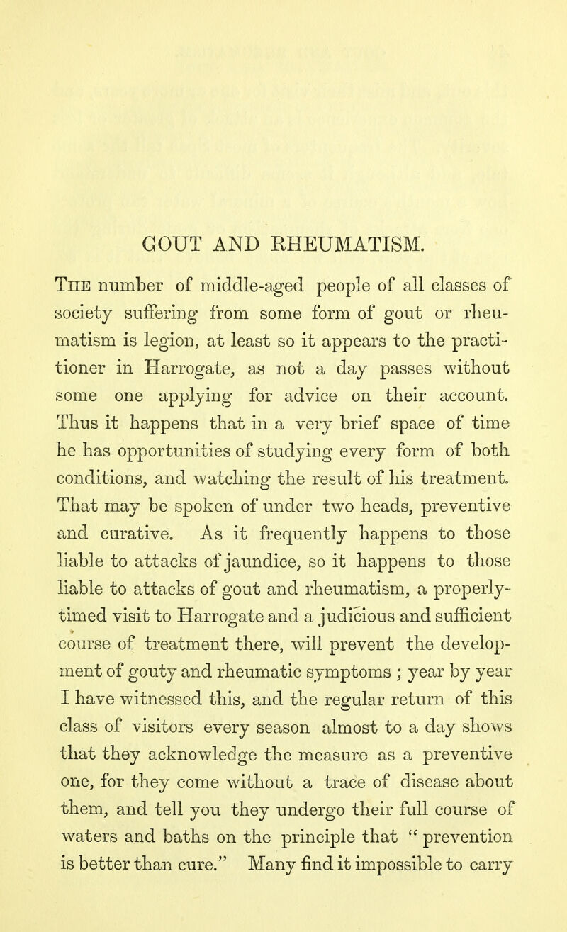 GOUT AND EHEUMATISM. The number of middle-aged people of all classes of society suffering from some form of gout or rheu- matism is legion, at least so it appears to the practi- tioner in Harrogate, as not a day passes without some one applying for advice on their account. Thus it happens that in a very brief space of time he has opportunities of studying every form of both conditions, and watching the result of his treatment. That may be spoken of under two heads, preventive and curative. As it frequently happens to those liable to attacks of jaundice, so it happens to those liable to attacks of gout and rheumatism, a properly- timed visit to Harrogate and a judicious and sufficient course of treatment there, will prevent the develop- ment of gouty and rheumatic symptoms ; year by year I have witnessed this, and the regular return of this class of visitors every season almost to a day shows that they acknowledge the measure as a preventive one, for they come without a trace of disease about them, and tell you they undergo their full course of waters and baths on the principle that  prevention is better than cure. Many find it impossible to carry