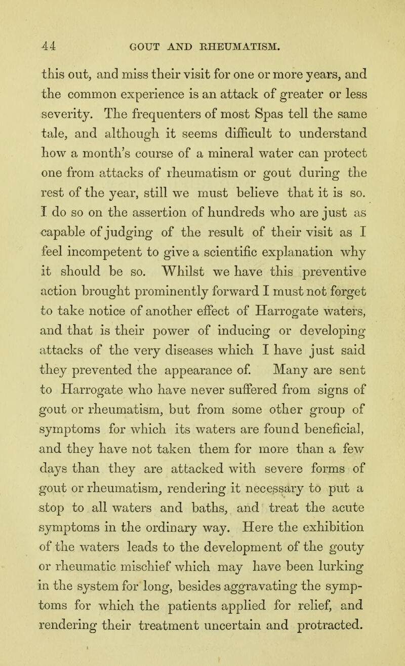 this out, and miss their visit for one or more years, and the common experience is an attack of greater or less severity. The frequenters of most Spas tell the same tale, and although it seems difficult to understand how a month's course of a mineral water can protect one from attacks of rheumatism or gout during the rest of the year, still we must believe that it is so. I do so on the assertion of hundreds who are just as capable of judging of the result of their visit as I feel incompetent to give a scientific explanation why it should be so. Whilst we have this preventive action brought prominently forward I must not forget to take notice of another effect of Harrogate waters, and that is their power of inducing or developing attacks of the very diseases which I have just said they prevented the appearance of. Many are sent to Harrogate who have never suffered from signs of gout or rheumatism, but from some other group of symptoms for which its waters are found beneficial, and they have not taken them for more than a few days than they are attacked with severe forms of gout or rheumatism, rendering it necessary to put a stop to all waters and baths, and treat the acute symptoms in the ordinary way. Here the exhibition of the waters leads to the development of the gouty or rheumatic mischief which may have been lurking in the system for long, besides aggravating the symp- toms for which the patients applied for relief, and rendering their treatment uncertain and protracted.
