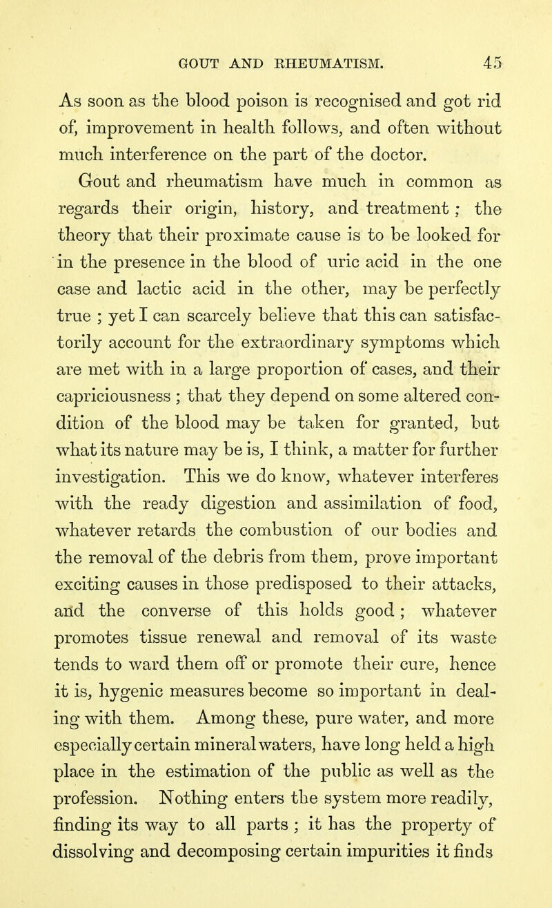 As soon as the blood poison is recognised and got rid of, improvement in health follows, and often without much interference on the part of the doctor. Gout and rheumatism have much in common as regards their origin, history, and treatment; the theory that their proximate cause is to be looked for in the presence in the blood of uric acid in the one case and lactic acid in the other, may be perfectly true ; yet I can scarcely believe that this can satisfac- torily account for the extraordinary symptoms which are met with in a large proportion of cases, and their capriciousness ; that they depend on some altered con- dition of the blood may be taken for granted, but what its nature may be is, I think, a matter for further investigation. This we do know, whatever interferes with the ready digestion and assimilation of food, whatever retards the combustion of our bodies and the removal of the debris from them, prove important exciting causes in those predisposed to their attacks, and the converse of this holds good; whatever promotes tissue renewal and removal of its waste tends to ward them off or promote their cure, hence it is, hygenic measures become so important in deal- ing with them. Among these, pure water, and more especially certain mineral waters, have long held a high place in the estimation of the public as well as the profession. Nothing enters the system more readily, finding its way to all parts ; it has the property of dissolving and decomposing certain impurities it finds