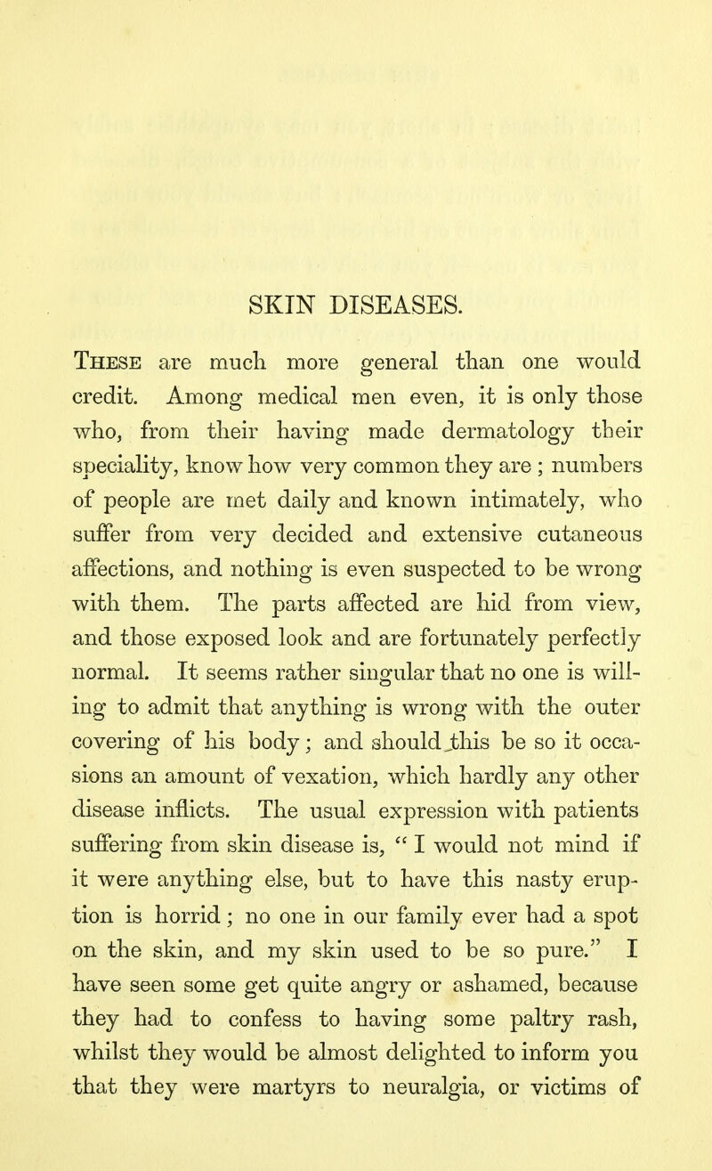 SKIN DISEASES. These are much more general than one would credit. Among medical men even, it is only those who, from their having made dermatology tbeir speciality, know how very common they are ; numbers of people are met daily and known intimately, who suffer from very decided and extensive cutaneous affections, and nothing is even suspected to be wrong with them. The parts affected are hid from view, and those exposed look and are fortunately perfectly normal. It seems rather singular that no one is will- ing to admit that anything is wrong with the outer covering of his body; and shouldjbhis be so it occa- sions an amount of vexation, which hardly any other disease inflicts. The usual expression with patients suffering from skin disease is, I would not mind if it were anything else, but to have this nasty erup- tion is horrid; no one in our family ever had a spot on the skin, and my skin used to be so pure. I have seen some get quite angry or ashamed, because they had to confess to having some paltry rash, whilst they would be almost delighted to inform you that they were martyrs to neuralgia, or victims of