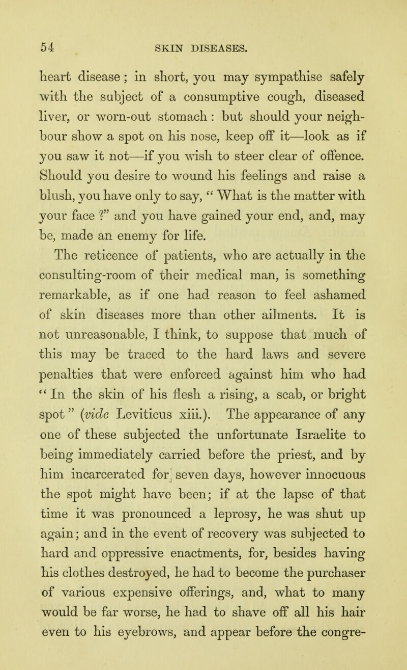 heart disease; in short, you may sympathise safely with the subject of a consumptive cough, diseased liver, or worn-out stomach : but should your neigh- bour show a spot on his nose, keep off it—look as if you saw it not—if you wish to steer clear of offence. Should you desire to wound his feelings and raise a blush, you have only to say, What is the matter with your face V and you have gained your end, and, may be, made an enemy for life. The reticence of patients, who are actually in the consulting-room of their medical man, is something remarkable, as if one had reason to feel ashamed of skin diseases more than other ailments. It is not unreasonable, I think, to suppose that much of this may be traced to the hard laws and severe penalties that were enforced against him who had In the skin of his flesh a rising, a scab, or bright spot (vide Leviticus xiii.). The appearance of any one of these subjected the unfortunate Israelite to being immediately carried before the priest, and by him incarcerated for^ seven days, however innocuous the spot might have been; if at the lapse of that time it was pronounced a leprosy, he was shut up again; and in the event of recovery was subjected to hard and oppressive enactments, for, besides having his clothes destroyed, he had to become the purchaser of various expensive offerings, and, what to many would be far worse, he had to shave off all his hair even to his eyebrows, and appear before the congre-