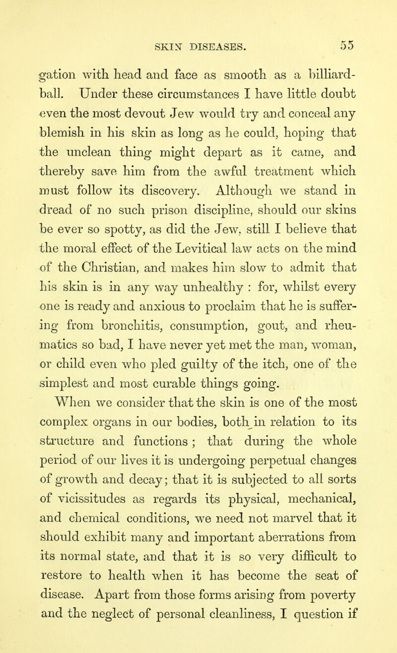 gation with head and face as smooth as a billiard- ball. Under these circumstances I have little doubt even the most devout Jew would try and conceal any blemish in his skin as long as he could, hoping that the unclean thing might depart as it came, and thereby save him from the awful treatment which must follow its discovery. Although we stand in dread of no such prison discipline, should our skins be ever so spotty, as did the Jew, still I believe that the moral effect of the Levitical law acts on the mind of the Christian, and makes him slow to admit that his skin is in any way unhealthy : for, whilst every one is ready and anxious to proclaim that he is suffer- ing from bronchitis, consumption, gout, and rheu- matics so bad, I have never yet met the man, woman, or child even who pled guilty of the itch, one of the simplest and most curable things going. When we consider that the skin is one of the most complex organs in our bodies, both in relation to its structure and functions; that during the whole period of our lives it is undergoing perpetual changes of growth and decay; that it is subjected to all sorts of vicissitudes as regards its physical, mechanical, and chemical conditions, we need not marvel that it should exhibit many and important aberrations from its normal state, and that it is so very difficult to restore to health when it has become the seat of disease. Apart from those forms arising from poverty and the neglect of personal cleanliness, I question if