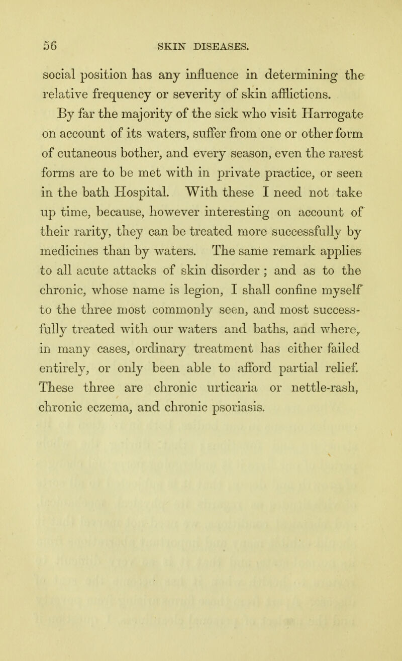 social position has any influence in determining the relative frequency or severity of skin afflictions. By far the majority of the sick who visit Harrogate on account of its waters, suffer from one or other form of cutaneous bother, and every season, even the rarest forms are to be met with in private practice, or seen in the bath Hospital. With these I need not take up time, because, however interesting on account of their rarity, they can be treated more successfully by medicines than by waters. The same remark applies to all acute attacks of skin disorder ; and as to the chronic, whose name is legion, I shall confine myself to the three most commonly seen, and most success- fully treated with our waters and baths, and where,, in many cases, ordinary treatment has either failed entirely, or only been able to afford partial relief. These three are chronic urticaria or nettle-rash, chronic eczema, and chronic psoriasis.