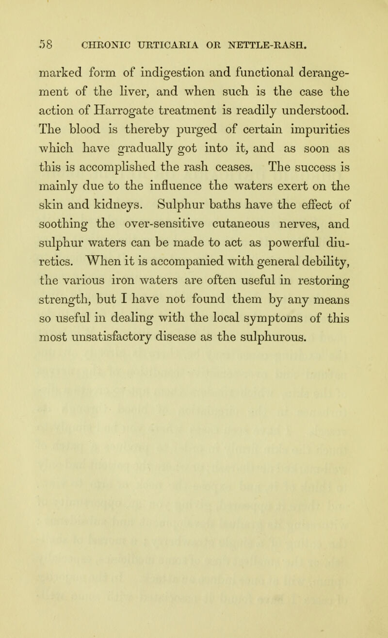 marked form of indigestion and functional derange- ment of the liver, and when such is the case the action of Harrogate treatment is readily understood. The blood is thereby purged of certain impurities which have gradually got into it, and as soon as this is accomplished the rash ceases. The success is mainly due to the influence the waters exert on the skin and kidneys. Sulphur baths have the effect of soothing the over-sensitive cutaneous nerves, and sulphur waters can be made to act as powerful diu- retics. When it is accompanied with general debility, the various iron waters are often useful in restoring strength, but I have not found them by any means so useful in dealing with the local symptoms of this most unsatisfactory disease as the sulphurous.