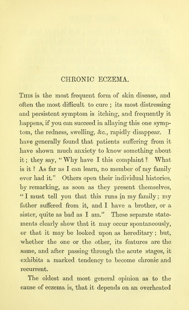 CHRONIC ECZEMA. This is the most frequent form of skin disease, and often the most difficult to cure ; its most distressing and persistent symptom is itching, and frequently it happens, if you can succeed in allaying this one symp- tom, the redness, swelling, &c, rapidly disappear. I have generally found that patients suffering from it have shown much anxiety to know something about it; they say,  Why have I this complaint ? What is it ? As far as I can learn, no member of my family ever had it. Others open their individual histories, by remarking, as soon as they present themselves,  I must tell you that this runs in my family; my father suffered from it, and I have a brother, or a sister, quite as bad as I am. These separate state- ments clearly show that it may occur spontaneously, or that it may be looked upon as hereditary; but, whether the one or the other, its features are the same, and after passing through the acute stages, it exhibits a marked tendency to become chronic and recurrent. The oldest and most general opinion as to the cause of eczema is, that it depends on an overheated