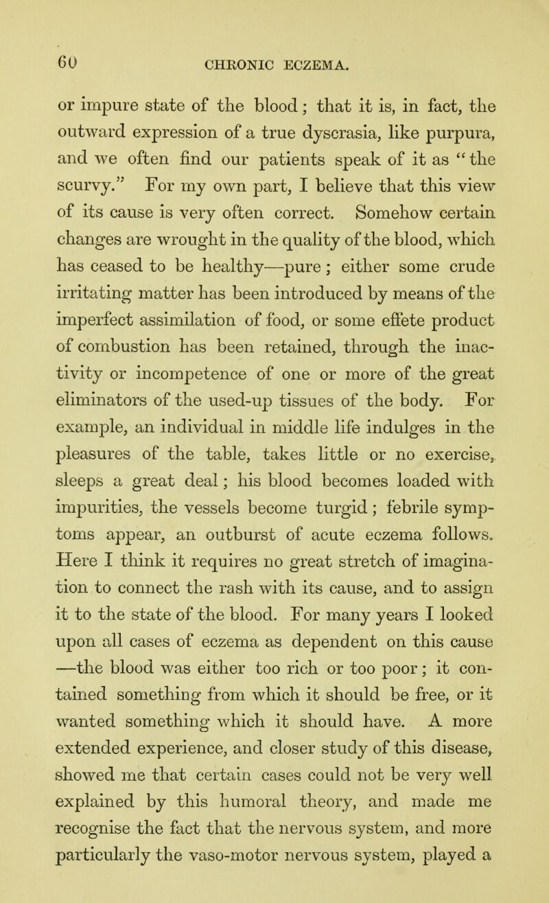 or impure state of the blood; that it is, in fact, the outward expression of a true dyscrasia, like purpura, and we often find our patients speak of it as  the scurvy. For my own part, I believe that this view of its cause is very often correct. Somehow certain changes are wrought in the quality of the blood, which has ceased to be healthy—pure; either some crude irritating matter has been introduced by means of the imperfect assimilation of food, or some effete product of combustion has been retained, through the inac- tivity or incompetence of one or more of the great eliminators of the used-up tissues of the body. For example, an individual in middle life indulges in the pleasures of the table, takes little or no exercise, sleeps a great deal; his blood becomes loaded with impurities, the vessels become turgid; febrile symp- toms appear, an outburst of acute eczema follows. Here I think it requires no great stretch of imagina- tion to connect the rash with its cause, and to assign it to the state of the blood. For many years I looked upon all cases of eczema as dependent on this cause —the blood was either too rich or too poor; it con- tained something from which it should be free, or it wanted something which it should have. A more extended experience, and closer study of this disease, showed me that certain cases could not be very well explained by this humoral theory, and made me recognise the fact that the nervous system, and more particularly the vaso-motor nervous system, played a
