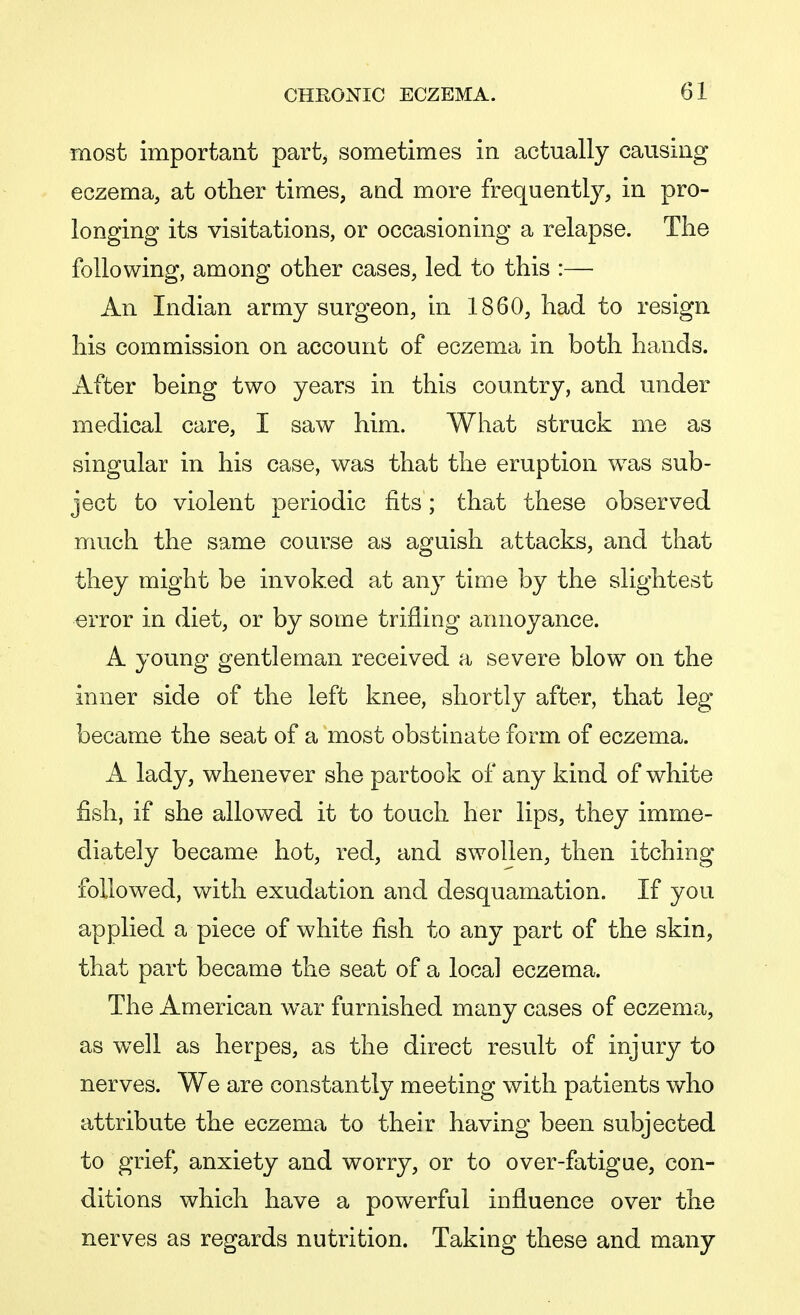 most important part, sometimes in actually causing eczema, at other times, and more frequently, in pro- longing its visitations, or occasioning a relapse. The following, among other cases, led to this :— An Indian army surgeon, in 1860, had to resign his commission on account of eczema in both hands. After being two years in this country, and under medical care, I saw him. What struck me as singular in his case, was that the eruption was sub- ject to violent periodic fits; that these observed much the same course as aguish attacks, and that they might be invoked at any time by the slightest error in diet, or by some trifling annoyance. A young gentleman received a severe blow on the inner side of the left knee, shortly after, that leg became the seat of a most obstinate form of eczema. A lady, whenever she partook of any kind of white fish, if she allowed it to touch her lips, they imme- diately became hot, red, and swollen, then itching followed, with exudation and desquamation. If you applied a piece of white fish to any part of the skin, that part became the seat of a local eczema. The American w&r furnished many cases of eczema, as well as herpes, as the direct result of injury to nerves. We are constantly meeting with patients who attribute the eczema to their having been subjected to grief, anxiety and worry, or to over-fatigue, con- ditions which have a powerful influence over the nerves as regards nutrition. Taking these and many