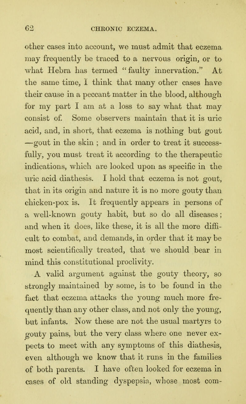 other cases into account, we must admit that eczema may frequently be traced to a nervous origin, or to what Hebra has termed faulty innervation. At the same time, I think that many other cases have their cause in a peccant matter in the blood, although for my part I am at a loss to say what that may consist of. Some observers maintain that it is uric acid, and, in short, that eczema is nothing but gout —gout in the skin ; and in order to treat it success- fully, you must treat it according to the therapeutic indications, which are looked upon as specific in the uric acid diathesis. I hold that eczema is not gout, that in its origin and nature it is no more gouty than chicken-pox is. It frequently appears in persons of a well-known gouty habit, but so do all diseases ; and when it does, like these, it is all the more diffi- cult to combat, and demands, in order that it may be most scientifically treated, that we should bear in mind this constitutional proclivity. A valid argument against the gouty theory, so strongly maintained by some, is to be found in the fact that eczema attacks the young much more fre- quently than any other class, and not only the young, but infants. Now these are not the usual martyrs to gouty pains, but the very class where one never ex- pects to meet with any symptoms of this diathesis, even although we know that it runs in the families of both parents. I have often looked for eczema in cases of old standing dyspepsia, whose most com-