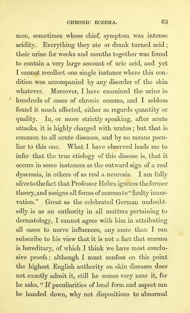 moil, sometimes whose chief, symptom was intense acidity. Everything they ate or drank turned acid ; their urine for weeks and months together was found to contain a very large amount of uric acid, and yet I cannot recollect one single instance where this con- dition was accompanied by any disorder of the skin whatever. Moreover, I have examined the urine in hundreds of cases of chronic eczema, and I seldom found it much affected, either as regards quantity or quality. In, or more strictly speaking, after acute attacks, it is highly charged with urates ; but that is common to all acute diseases, and by no means pecu- liar to this one. What I have observed leads me to infer that the true etiology of this disease is, that it occurs in some instances as the outward sign of a real dyscrasia, in others of as real a neurosis. I am fully alive to the fact that Professor Hebra ignores the former theory, and assigns all forms of eczema to faulty inner- vation. Great as the celebrated German undoubt- edly is as an authority in all matters pertaining to dermatology, I cannot agree with him in attributing all cases to nerve influences, any more than I can subscribe to his view that it is not a fact that eczema is hereditary, of which I think we have most conclu- sive proofs ; although I must confess on this point the highest English authority on skin diseases does- not exactly admit it, still he comes very near it, for he asks,  If peculiarities of local form and aspect can be handed down, why not dispositions to abnormal