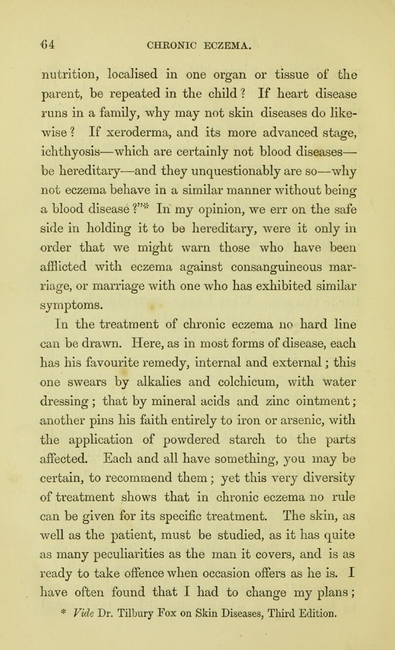 nutrition, localised in one organ or tissue of the parent, be repeated in the child. ? If heart disease runs in a family, why may not skin diseases do like- wise ? If xeroderma, and its more advanced stage, ichthyosis—which are certainly not blood diseases— be hereditary—and they unquestionably are so—why not eczema behave in a similar manner without being a blood disease V* In my opinion, we err on the safe side in holding it to be hereditary, were it only in order that we might warn those who have been afflicted with eczema against consanguineous mar- riage, or marriage with one who has exhibited similar symptoms. In the treatment of chronic eczema no hard line can be drawn. Here, as in most forms of disease, each has his favourite remedy, internal and external; this one swears by alkalies and colchicum, with water dressing; that by mineral acids and zinc ointment; another pins his faith entirely to iron or arsenic, with the application of powdered starch to the parts affected. Each and all have something, you may be certain, to recommend them; yet this very diversity of treatment shows that in chronic eczema no rule can be given for its specific treatment. The skin, as well as the patient, must be studied, as it has quite as many peculiarities as the man it covers, and is as ready to take offence when occasion offers as he is. I have often found that I had to change my plans; * Vide Dr. Tilbury Fox on Skin Diseases, Third Edition.
