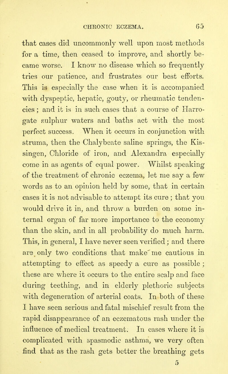 that cases did uncommonly well upon most methods for a time, then ceased to improve, and shortly be- came worse. I know no disease which so frequently tries our patience, and frustrates our best efforts. This is especially the case when it is accompanied with dyspeptic, hepatic, gouty, or rheumatic tenden- cies ; and it is in such cases that a course of Harro- gate sulphur waters and baths act with the most perfect success. When it occurs in conjunction with struma, then the Chalybeate saline springs, the Kis- singen, Chloride of iron, and Alexandra especially come in as agents of equal power. Whilst speaking of the treatment of chronic eczema, let me say a few words as to an opinion held by some, that in certain cases it is not advisable to attempt its cure ; that you would drive it in, and throw a burden on some in- ternal organ of far more importance to the economy than the skin, and in all probability do much harm. This, in general, I have never seen verified; and there are only two conditions that make^me cautious in attempting to effect as speedy a cure as possible ; these are where it occurs to the entire scalp and face during teething, and in elderly plethoric subjects with degeneration of arterial coats. In both of these I have seen serious and fatal mischief result from the rapid disappearance of an eczematous rash under the influence of medical treatment. In cases where it is complicated with spasmodic asthma, we very often find that as the rash gets better the breathing gets 5