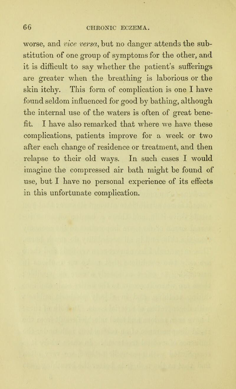 worse, and vice versa, but no danger attends the sub- stitution of one group of symptoms for the other, and it is difficult to say whether the patient's sufferings are greater when the breathing is laborious or the skin itchy. This form of complication is one I have found seldom influenced for good by bathing, although the internal use of the waters is often of great bene- fit. I have also remarked that where we have these complications, patients improve for a week or two after each change of residence or treatment, and then relapse to their old ways. In such cases I would imagine the compressed air bath might be found of use, but I have no personal experience of its effects in this unfortunate complication.