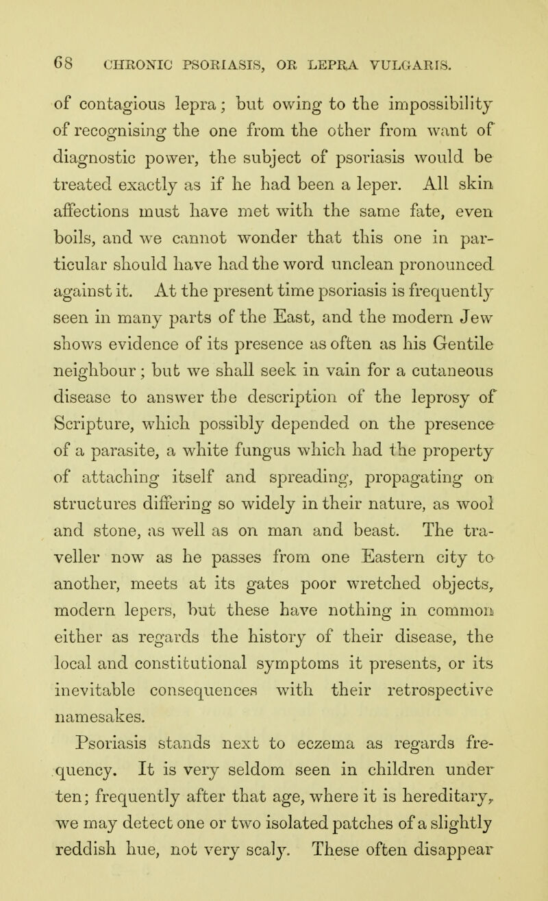 of contagious lepra; but owing to the impossibility of recognising the one from the other from want of diagnostic power, the subject of psoriasis would be treated exactly as if he had been a leper. All skin affections must have met with the same fate, even boils, and we cannot wonder that this one in par- ticular should have had the word unclean pronounced against it. At the present time psoriasis is frequently seen in many parts of the East, and the modern Jew shows evidence of its presence as often as his Gentile neighbour; but we shall seek in vain for a cutaneous disease to answer the description of the leprosy of Scripture, which possibly depended on the presence of a parasite, a white fungus which had the property of attaching itself and spreading, propagating on structures differing so widely in their nature, as wool and stone, as well as on man and beast. The tra- veller now as he passes from one Eastern city to another, meets at its gates poor wretched objects, modern lepers, but these have nothing in common either as regards the history of their disease, the local and constitutional symptoms it presents, or its inevitable consequences with their retrospective namesakes. Psoriasis stands next to eczema as regards fre- quency. It is very seldom seen in children under ten; frequently after that age, where it is hereditary, we may detect one or two isolated patches of a slightly reddish hue, not very scaly. These often disappear