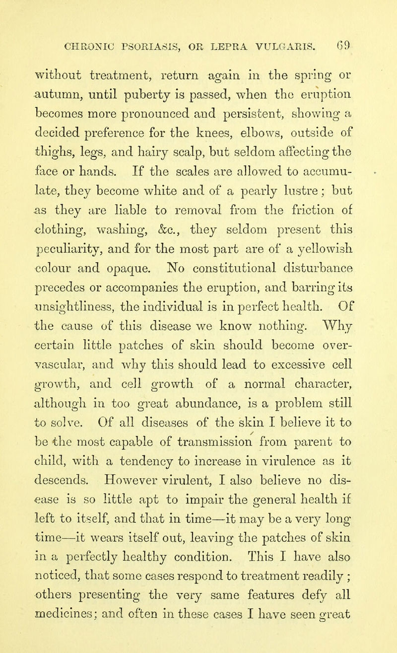 without treatment, return again in the spring or autumn, until puberty is passed, when the eruption becomes more pronounced and persistent, showing a decided preference for the knees, elbows, outside of thighs, legs, and hairy scalp, but seldom affecting the face or hands. If the scales are allowed to accumu- late, they become white and of a pearly lustre; but as they are liable to removal from the friction of clothing, washing, &c, they seldom present this peculiarity, and for the most part are of a yellowish colour and opaque. No constitutional disturbance precedes or accompanies the eruption, and barring its unsightliness, the individual is in perfect health. Of the cause of this disease we know nothing. Why certain little patches of skin should become over- vascular, and why this should lead to excessive cell growth, and cell growth of a normal character, although in too great abundance, is a problem still to solve. Of all diseases of the skin I believe it to be the most capable of transmission from parent to child, with a tendency to increase in virulence as it descends. However virulent, I also believe no dis- ease is so little apt to impair the general health if left to itself, and that in time—it may be a very long time—it wears itself out, leaving the patches of skin in a perfectly healthy condition. This I have also noticed, that some cases respond to treatment readily ; others presenting the very same features defy all medicines; and often in these cases I have seen great
