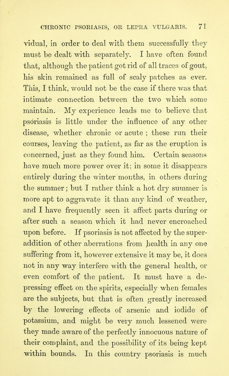 vidua!, in order to deal with them successfully they must be dealt with separately. I have often found that, although the patient got rid of all traces of gout, his skin remained as full of scaly patches as ever. This, I think, would not be the case if there was that intimate connection between the two which some maintain. My experience leads me to believe that psoriasis is little under the influence of any other disease, whether chronic or acute ; these run their courses, leaving the patient, as far as the eruption is concerned, just as they found him. Certain seasons have much more power over it; in some it disappears entirely during the winter months, in others during the summer; but I rather think a hot dry summer is more apt to aggravate it than any kind of weather, and I have frequently seen it affect parts during or after such a season which it had never encroached upon before. If psoriasis is not affected by the super- addition of other aberrations from jiealth in any one suffering from it, however extensive it may be, it does not in any way interfere with the general health, or even comfort of the patient. It must have a de- pressing effect on the spirits, especially when females are the subjects, but that is often greatly increased by the lowering effects of arsenic and iodide of potassium, and might be very much lessened were they made aware of the perfectly innocuous nature of their complaint, and the possibility of its being kept within bounds. In this country psoriasis is much