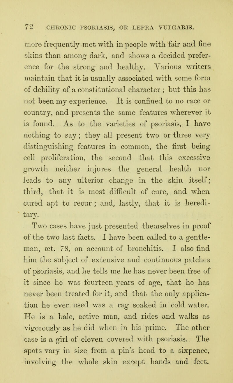 more frequently .met with in people with fair and fine skins than among dark, and shows a decided prefer- ence for the strong and healthy. Various writers maintain that it is usually associated with some form of debility of a constitutional character ; but this has not been my experience. It is confined to no race or country, and presents the same features wherever it is found. As to the varieties of psoriasis, I have nothing to say; they all present two or three very distinguishing features in common, the first being cell proliferation, the second that this excessive growth neither injures the general health nor leads to any ulterior change in the skin itself; third, that it is most difficult of cure, and when cured apt to recur ; and, lastly, that it is heredi- tary. Two cases have just presented themselves in proof of the two last facts. I have been called to a gentle- man, set. 78, on account of bronchitis. I also find him the subject of extensive and continuous patches of psoriasis, and he tells me he has never been free of it since he was fourteen years of age, that he has never been treated for it, and that the only applica- tion he ever used was a rag soaked in cold water. He is a hale, active man, and rides and walks as vigorously as he did when in his prime. The other case is a girl of eleven covered with psoriasis. The spots vary in size from a pin's head to a sixpence, involving the whole skin except hands and feet.