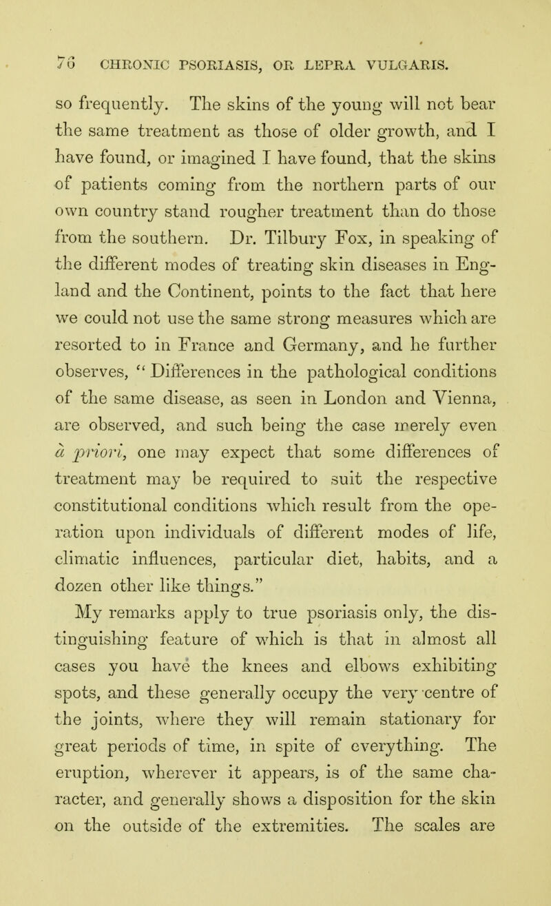 so frequently. The skins of the young will not bear the same treatment as those of older growth, and I have found, or imagined I have found, that the skins of patients coming from the northern parts of our own country stand rougher treatment than do those from the southern. Dr. Tilbury Fox, in speaking of the different modes of treating skin diseases in Eng- land and the Continent, points to the fact that here we could not use the same strong measures which are resorted to in France and Germany, and he further observes,  Differences in the pathological conditions of the same disease, as seen in London and Vienna, are observed, and such being the case merely even a priori, one may expect that some differences of treatment may be required to suit the respective constitutional conditions which result from the ope- ration upon individuals of different modes of life, climatic influences, particular diet, habits, and a dozen other like things. My remarks apply to true psoriasis only, the dis- tinguishing feature of which is that in almost all cases you have the knees and elbows exhibiting spots, and these generally occupy the very centre of the joints, where they will remain stationary for great periods of time, in spite of everything. The eruption, wherever it appears, is of the same cha- racter, and generally shows a disposition for the skin on the outside of the extremities. The scales are